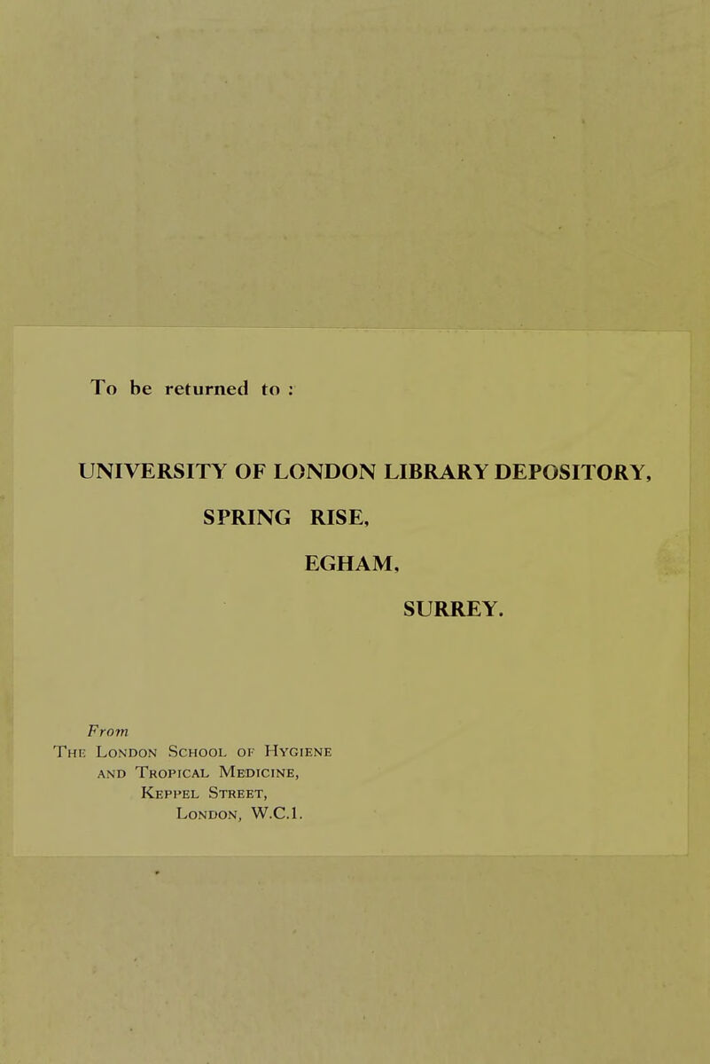 To be returned to : UNIVERSITY OF LONDON LIBRARY DEPOSITORY, SPRING RISE, EGHAM, SURREY. From The London School of Hygiene and Tropical Medicine, Keppel Street, London, W.C.I.