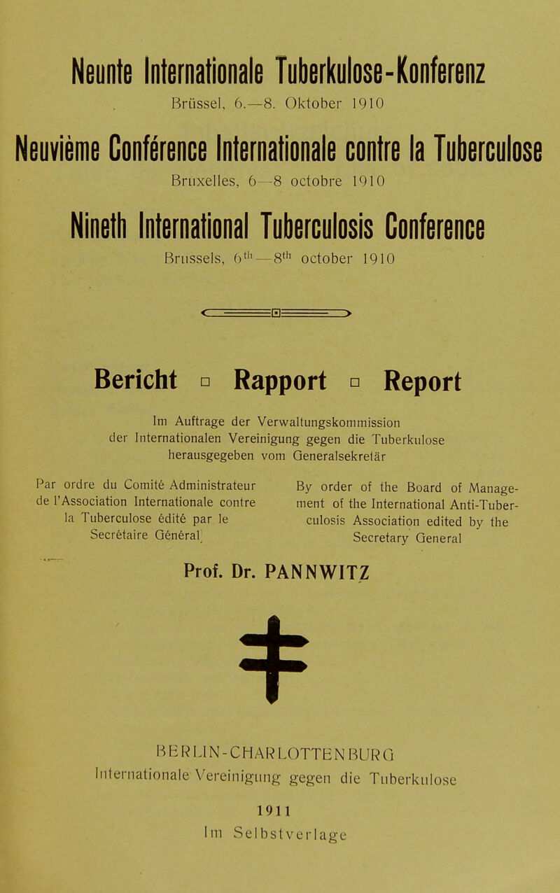 Brüssel, 6.-8. Oktober 1910 Neuvième Conférence Internationale contre la Tuberculose Bruxelles, 6—8 octobre 1910 Nineth International Tuberculosis Conference Brussels, 6th — 8th October 1910 EHE Bericht □ Rapport □ Report Im Auftrage der Verwaltungskommission der Internationalen Vereinigung gegen die Tuberkulose herausgegeben vom Generalsekretär Par ordre du Comité Administrateur By order of the Board of Manage- de l'Association Internationale contre ment of the International Anti-Tuber- la Tuberculose édité par le culosis Association edited by the Secrétaire Générai; Secretary General Prof. Dr. PANNWITZ BERLIN-C H AR LOTTE N BURG Internationale Vereinigung gegen die Tuberkulose 1911 Im Selbstverlage