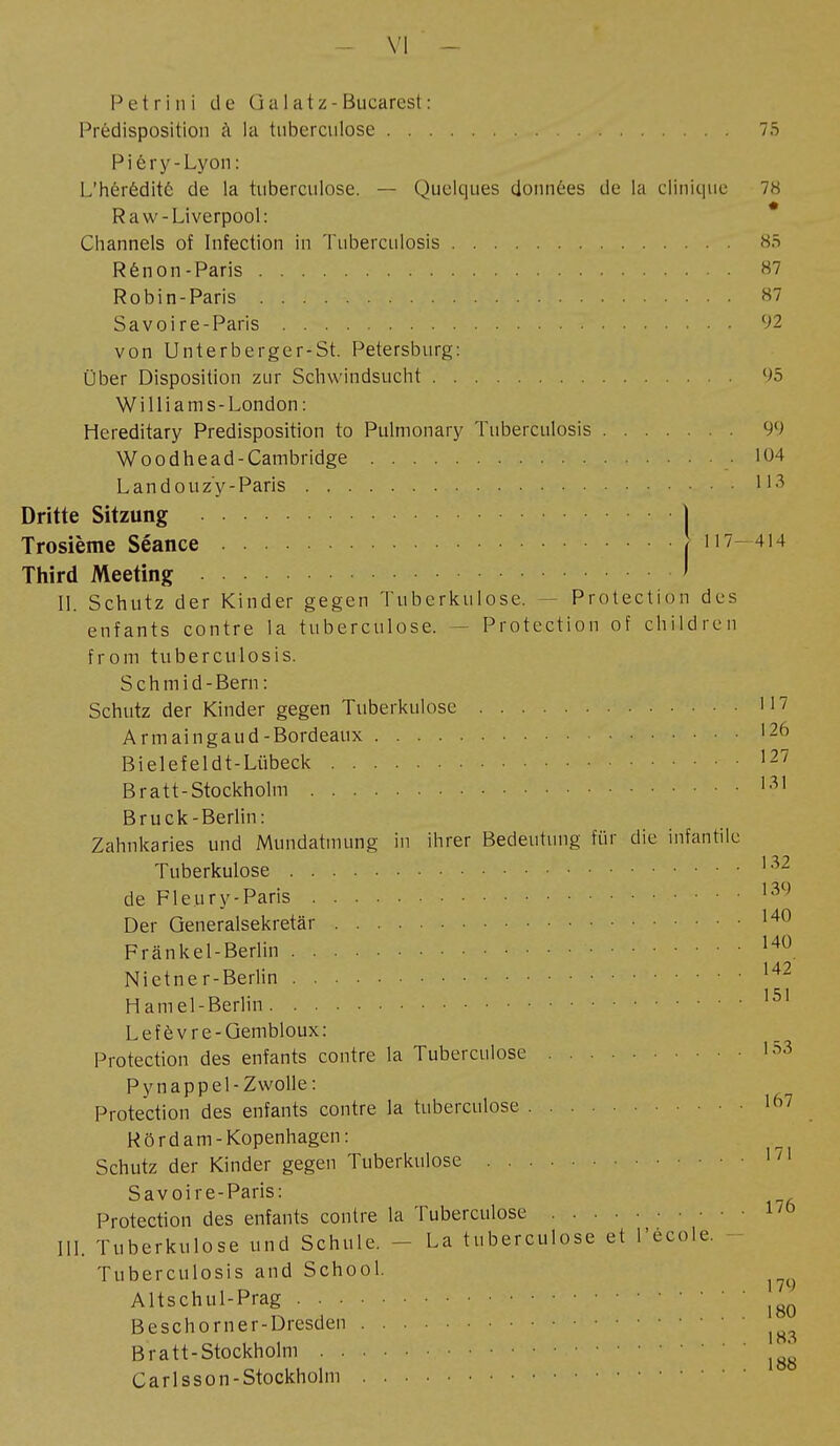 Pet ri ni de Gai atz-Bucarest: Prédisposition à la tuberculose 75 Piêry-Lyon: L'hérédité de la tuberculose. — Quelques données de la clinique 78 Raw-Liverpool: Channels of Infection in Tuberculosis 85 Rênon-Paris 87 Robin-Paris 87 Savoire-Paris 92 von Unterberger-St. Petersburg: Über Disposition zur Schwindsucht 95 Williams-London : Hereditary Predisposition to Pulmonary Tuberculosis 99 Woodhead-Cambridge • 104 Landouzy-Paris • • U3 Dritte Sitzung | Trosième Séance pi 7—414 Third Meeting ' II. Schutz der Kinder gegen Tuberkulose. Protection des enfants contre la tuberculose. - Protection of children from tuberculosis. S c h m i d - Bern : Schutz der Kinder gegen Tuberkulose 117 Armaingaud-Bordeaux 126 Bielefeldt-Lübeck • 127 Bratt-Stockholm 131 Bruck-Berlin : Zahnkaries und Mundatmung in ihrer Bedeutung für die infantile Tuberkulose 132 de Fleury-Paris 139 Der Generalsekretär 140 Fränkel-Berlin 140 Nietner-Berlin • 142 Hamel-Berlin 151 Lefèvre-Gembloux: Protection des enfants contre la Tuberculose '53 Pynappel-Zwolle: Protection des enfants contre la tuberculose 167 Rörd am -Kopenhagen: Schutz der Kinder gegen Tuberkulose 1/1 Savoire-Paris: Protection des enfants contre la Tuberculose 1/6 III. Tuberkulose und Schule. - La tuberculose et l'école. Tuberculosis and School. Altschul-Prag Beschorner-Dresden Bratt-Stockholm Carlsson-Stockholm