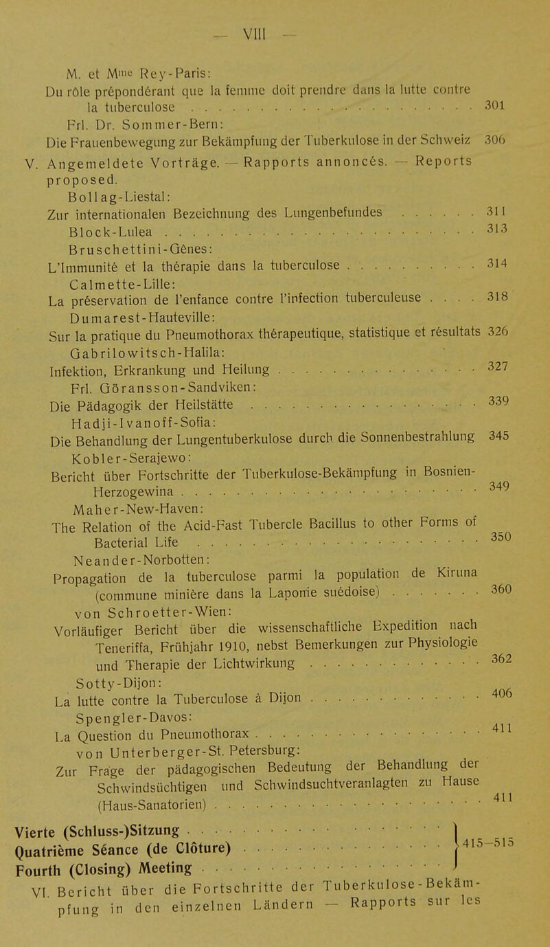 - Vlll M. et M»il- Re y-Paris: Du rôle prépondérant que la femme doit prendre dans la lutte contre la tuberculose 301 Frl. Dr. So m m er-Bern: Die Frauenbewegung zur Bekämpfung der Tuberkulose in der Schweiz 306 V. Angemeldete Vorträge. — Rapports annoncés. — Reports proposed. Boll ag-Liestal: Zur internationalen Bezeichnung des Lungenbefundes 311 Block-Lulea 313 Bruschettini-Qênes: L'Immunité et la thérapie dans la tuberculose 314 Calmette-Lille: La préservation de l'enfance contre l'infection tuberculeuse .... 318 D u m a r e s t - Hauteville : Sur la pratique du Pneumothorax thérapeutique, statistique et résultats 326 Gabrilowitsch-Halila: Infektion, Erkrankung und Heilung 327 Frl. Göransson-Sandviken: Die Pädagogik der Heilstätte 339 Hadji-I vanoff-Sofia: Die Behandlung der Lungentuberkulose durch die Sonnenbestrahlung 345 Kobler-Serajewo: Bericht über Fortschritte der Tuberkulose-Bekämpfung in Bosnien- Herzogewina 34^ Maher-New-Haven: The Relation of the Acid-Fast Tubercle Bacillus to other Forms of Bacterial Life 350 Neander-Norbotten: Propagation de la tuberculose parmi la population de Kiruna (commune minière dans la Laporrie suédoise) 360 von Schroetter-Wien: Vorläufiger Bericht über die wissenschaftliche Expedition nach Teneriffa, Frühjahr 1910, nebst Bemerkungen zur Physiologie und Therapie der Lichtwirkung • 362 Sotty-Dijon: La lutte contre la Tuberculose à Dijon 4UÖ Spengler-Davos: La Question du Pneumothorax 411 von Unterberger-St. Petersburg: Zur Frage der pädagogischen Bedeutung der Behandlung der Schwindsüchtigen und Schwindsuchtveranlagten zu Hause (Haus-Sanatorien) 411 Vierte (Schluss-)Sitzung Quatrième Séance (de Clôture) Fourth (Closing) Meeting VI Bericht über die Fortschritte der Tuberkulose - Bekäm- pfung in den einzelnen Ländern Rapports sur les ,415-515