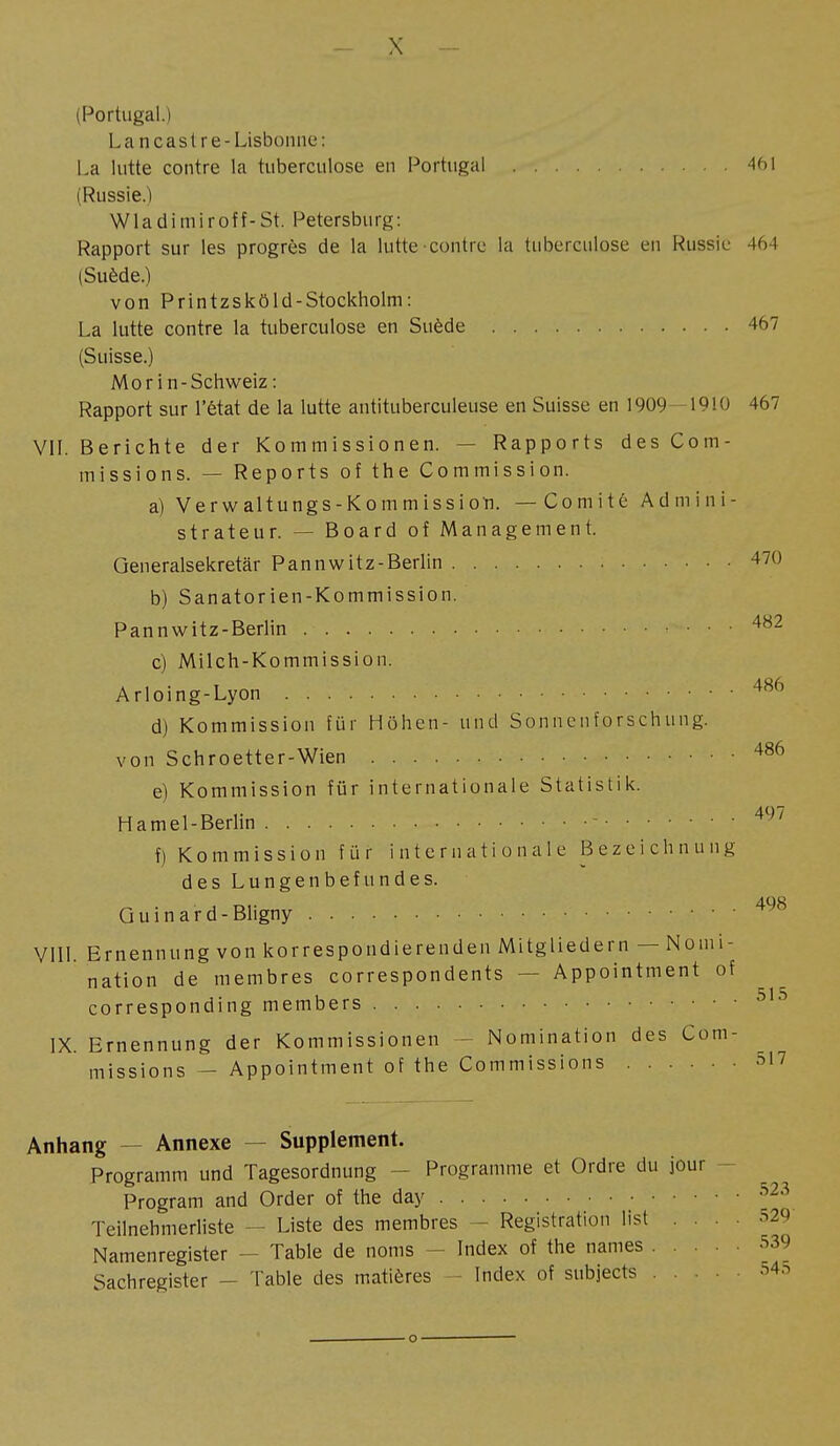 (Portugal.) Lan cas Ire-Lisbonne: La lutte contre la tuberculose en Portugal 461 (Russie.) W1 a d i m i r o f f - St. Petersburg : Rapport sur les progrès de la lutte contre la tuberculose eu Russie 464 (Suède.) von Printzsköld-Stockholm: La lutte contre la tuberculose en Suède 467 (Suisse.) Mor in-Schweiz : Rapport sur l'état de la lutte antituberculeuse en Suisse en 1909 1910 467 VII. Berichte der Kommissionen. — Rapports des Com- missions. — Reports of the Commission. a) Verwaltungs-Kommission. —Comité Admini- strateur. — Board oî Management. Generalsekretär Pannwitz-Berlin 470 b) Sanatorien-Kommission. Pannwitz-Berlin ... 482 c) Milch-Kommission. Arloing-Lyon 486 d) Kommission für Höhen- und Sonnenforschung. von Schroetter-Wien 486 e) Kommission für internationale Statistik. Hamel-Berlin - 497 f) Kommission für internationale Bezeichnung des Lungenbefundes. Quinard-Bligny 498 VIII. Ernennung von korrespondierenden Mitgliedern — Nomi- nation de membres correspondents — Appointment of corresponding members 515 IX. Ernennung der Kommissionen Nomination des Com- missions — Appointment of the Commissions 517 Anhang Annexe — Supplement. Programm und Tagesordnung - Programme et Ordre du jour Program and Order of the day 523 Teilnehmerliste — Liste des membres - Registration list .... 529 Namenregister — Table de noms - Index of the names 539 Sachregister — Table des matières Index of subjects 545
