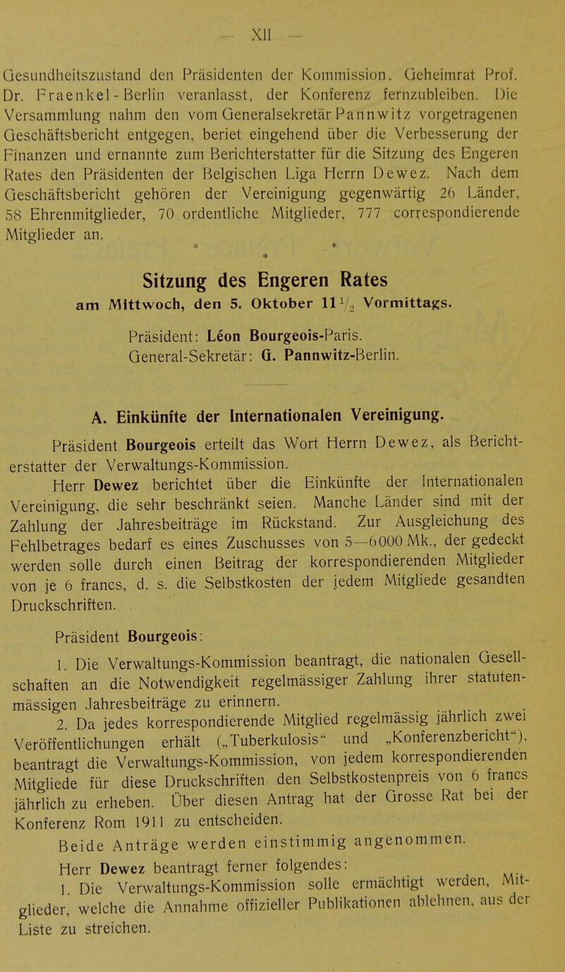 Gesundheitszustand den Präsidenten der Kommission, üeheimrat Prof. Dr. Fraenkel - Berlin veranlasst, der Konferenz fernzubleiben. Die Versammlung nahm den vom Generalsekretär Pannwitz vorgetragenen Geschäftsbericht entgegen, beriet eingehend über die Verbesserung der Finanzen und ernannte zum Berichterstatter für die Sitzung des Engeren Rates den Präsidenten der Belgischen Liga Herrn Dewez. Nach dem Geschäftsbericht gehören der Vereinigung gegenwärtig 26 Länder. 58 Ehrenmitglieder, 70 ordentliche Mitglieder, 777 correspondierende Mitglieder an. Sitzung des Engeren Rates am Mittwoch, den 5. Oktober 11 */2 Vormittags. Präsident: Léon Bourgeois-Paris. General-Sekretär: G. Pannwitz-Berlin. A. Einkünfte der Internationalen Vereinigung. Präsident Bourgeois erteilt das Wort Herrn Dewez, als Bericht- erstatter der Verwaltungs-Kommission. Herr Dewez berichtet über die Einkünfte der Internationalen Vereinigung, die sehr beschränkt seien. Manche Länder sind mit der Zahlung der Jahresbeiträge im Rückstand. Zur Ausgleichung des Fehlbetrages bedarf es eines Zuschusses von 5—6000 Mk., der gedeckt werden solle durch einen Beitrag der korrespondierenden Mitglieder von je 6 francs, d. s. die Selbstkosten der jedem Mitgliede gesandten Druckschriften. . Präsident Bourgeois: 1. Die Verwaltungs-Kommission beantragt, die nationalen Gesell- schaften an die Notwendigkeit regelmässiger Zahlung ihrer statuten- mässigen Jahresbeiträge zu erinnern. 2 Da jedes korrespondierende Mitglied regelmässig jährlich zwei Veröffentlichungen erhält („Tuberkulosis und „Konferenzbericht), beantragt die Verwaltungs-Kommission, von jedem korrespondierenden Mitgliede für diese Druckschriften den Selbstkostenpreis von 6 francs jährlich zu erheben. Über diesen Antrag hat der Grosse Rat bei der Konferenz Rom 1911 zu entscheiden. Beide Anträge werden einstimmig angenommen. Herr Dewez beantragt ferner folgendes: 1 Die Verwaltungs-Kommission solle ermächtigt werden, Mit- glieder, welche die Annahme offizieller Publikationen ablehnen, aus der Liste zu streichen.