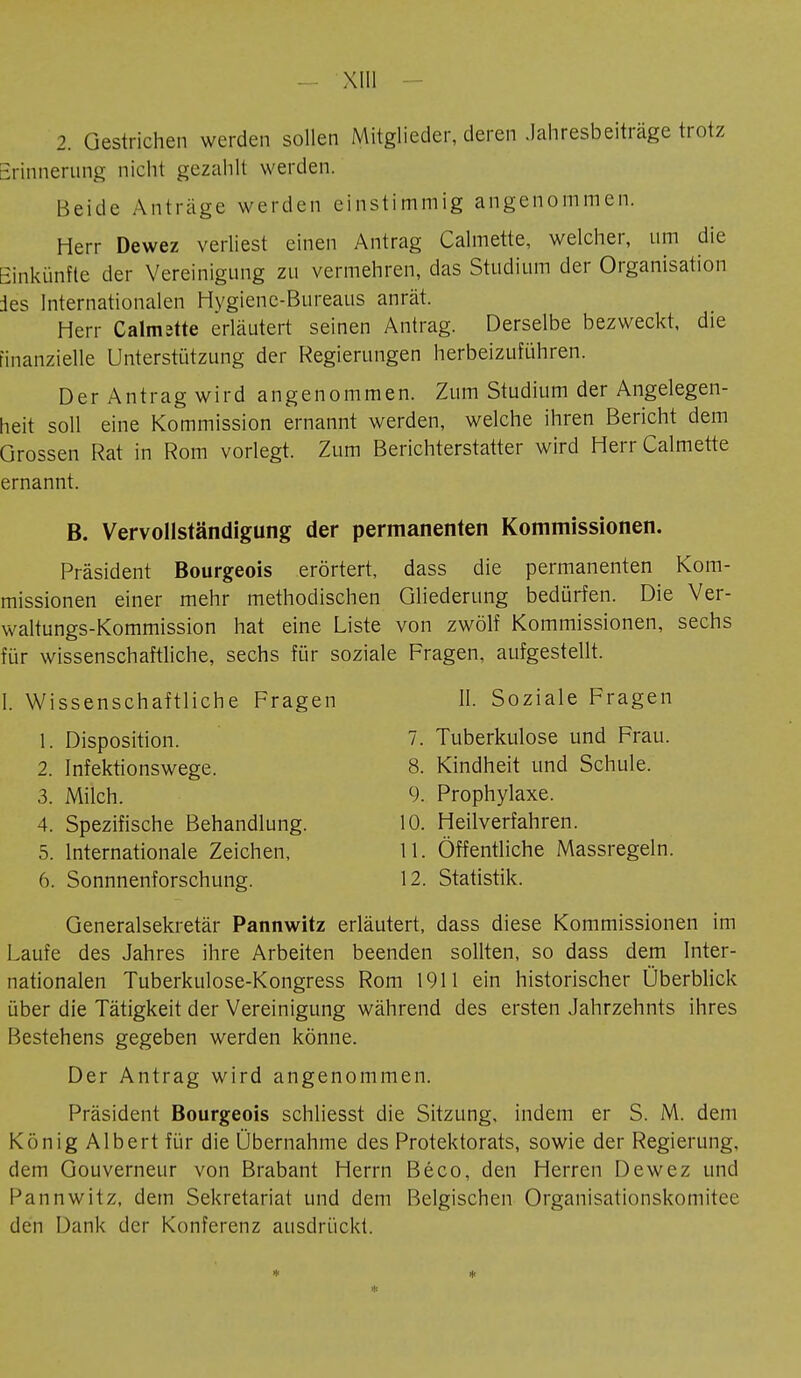 2. Gestrichen werden sollen Mitglieder, deren Jahresbeiträge trotz Erinnerung nicht gezahlt werden. Beide Anträge werden einstimmig angenommen. Herr Dewez verliest einen Antrag Calmette, welcher, um die Einkünfte der Vereinigung zu vermehren, das Studium der Organisation des Internationalen Hygiene-Bureaus anrät. Herr Calmîtte erläutert seinen Antrag. Derselbe bezweckt, die finanzielle Unterstützung der Regierungen herbeizuführen. Der Antrag wird angenommen. Zum Studium der Angelegen- heit soll eine Kommission ernannt werden, welche ihren Bericht dem Grossen Rat in Rom vorlegt. Zum Berichterstatter wird Herr Calmette ernannt. B. Vervollständigung der permanenten Kommissionen. Präsident Bourgeois erörtert, dass die permanenten Kom- missionen einer mehr methodischen Gliederung bedürfen. Die Ver- waltungs-Kommission hat eine Liste von zwölf Kommissionen, sechs für wissenschaftliche, sechs für soziale Fragen, aufgestellt. I. Wissenschaftliche Fragen II. Soziale Fragen 1. Disposition. 7. Tuberkulose und Frau. 2. Infektionswege. 8. Kindheit und Schule. 3. Milch. 9. Prophylaxe. 4. Spezifische Behandlung. 10. Heilverfahren. 5. Internationale Zeichen, 11. Öffentliche Massregeln. 6. Sonnnenforschung. 12. Statistik. Generalsekretär Pannwitz erläutert, dass diese Kommissionen im Laufe des Jahres ihre Arbeiten beenden sollten, so dass dem Inter- nationalen Tuberkulose-Kongress Rom 1911 ein historischer Überblick über die Tätigkeit der Vereinigung während des ersten Jahrzehnts ihres Bestehens gegeben werden könne. Der Antrag wird angenommen. Präsident Bourgeois schliesst die Sitzung, indem er S. M. dem König Albert für die Übernahme des Protektorats, sowie der Regierung, dem Gouverneur von Brabant Herrn Béco, den Herren Dewez und Pannwitz, dem Sekretariat und dem Belgischen Organisationskomitee den Dank der Konferenz ausdrückt.