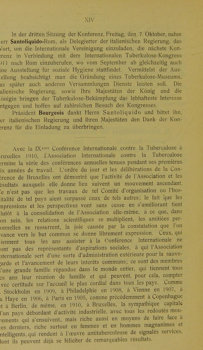 In der dritten Sitzung der Konferenz, Freitag, den 7. Oktober, nahm err Santoliquido-Rom, als Delegierter der italienischen Regierung, das /ort, um die. Internationale Vereinigung einzuladen, die nächste Kon- :renz in Verbindung mit dem Internationalen Tuberkulose-Kongress )11 nach Rom einzuberufen, wo vom September ab gleichzeitig auch ine Ausstellung für soziale Hygiene stattfindet. Vermittelst der Aus- ellnng beabsichtigt man die Gründung eines Tuberkulose-Museums, as später auch anderen Versammlungen Dienste leisten soll. Die alienische Regierung, sowie Ihre Majestäten der König und die önigin bringen der Tuberkulose-Bekämpfung das lebhafteste Interesse ntgegen und hoffen auf zahlreichen Besuch des Kongresses. Präsident Bourgeois dankt Herrn Santoliquido und bittet ihn. er italienischen Regierung und Ihren Majestäten den Dank der Kon- irenz für die Einladung zu überbringen. Avec la IX1112 Conférence Internationale contre la Tuberculose à ruxelles 1910, l'Association Internationale contre la Tuberculose îrmine la série des conférences annuelles tenues pendant ses premières ix années de travail. L'ordre du jour et les délibérations de la Con- brence de Bruxelles ont démontré que l'activité de l'Association et les ésultats auxquels elle donne lieu suivent un mouvement ascendant. !e n'est pas que les travaux de tel Comité d'organisation ou l'hos- italité de tel pays aient surpassé ceux de tels autres; le fait que les npressions et les perspectives vont sans cesse en s'améliorant tient lutôt à la consolidation de l'Association elle-même, à ce que, dans on sein, les relations scientifiques se multiplient, les amitiées pér- onnelles se resserrent, la joie causée par la constatation que Ton vance vers le but commun se donne librement expression. Ceux, qui iennent tous les ans assister à la Conférence Internationale ne ont pas des représentants d'aspirations sociales, à qui l'Association iternationale sert d'une sorte d'administration extérieure pour la sauve- ;arde et l'avancement de leurs intérêts communs; ce sont des membres l'une grande famille répandue dans le monde entier, qui tiennent tous ss ans leur réunion de famille et qui peuvent, pour cela, compter vec certitude sur l'accueil le plus cordial dans tous les pays. Comme . Stockholm en 1909, à Philadelphie en 1908, à Vienne en 1907, à a Haye en 1906, à Paris en 1905, comme précédemment à Copenhague t à Berlin, de même, en 1910, à Bruxelles, la sympathique capitale l'un pays débordant d'activité industrielle, avec tous les redoutés mou- rements qui s'ensuivent, mais riche aussi en moyens de faire Face à :es derniers, riche surtout en femmes et en hommes magnanimes et ntclligents, qui rendent à l'œuvre antituberculeuse de signalés services, lotit ils peuvent déjà se féliciter de remarquables résultais.