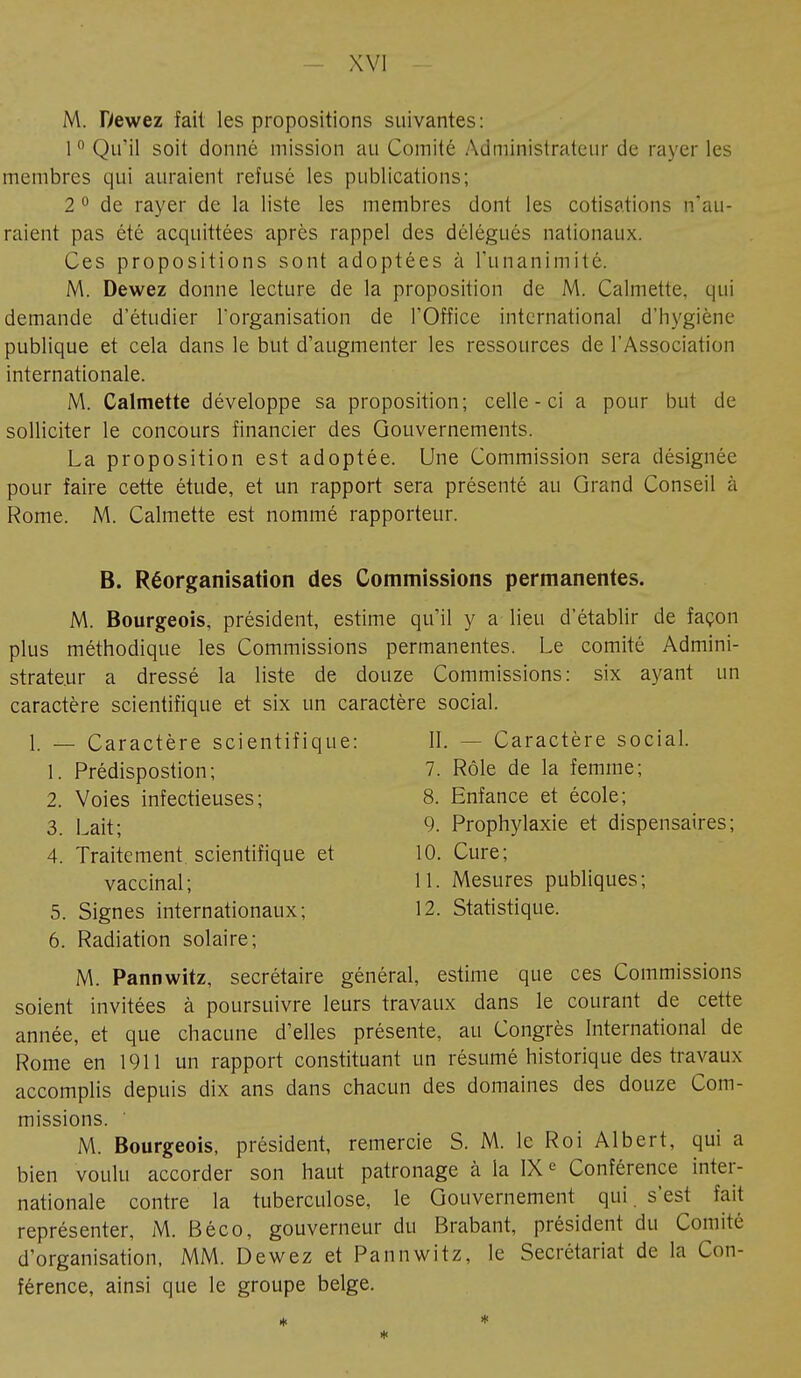 M. Dewez fait les propositions suivantes: 1° Qu'il soit donné mission au Comité Administrateur de rayer les membres qui auraient refusé les publications; 2 0 de rayer de la liste les membres dont les cotisations n'au- raient pas été acquittées après rappel des délégués nationaux. Ces propositions sont adoptées à l'unanimité. M. Dewez donne lecture de la proposition de M. Calmette. qui demande d'étudier l'organisation de l'Office international d'hygiène publique et cela dans le but d'augmenter les ressources de l'Association internationale. M. Calmette développe sa proposition; celle-ci a pour but de solliciter le concours financier des Gouvernements. La proposition est adoptée. Une Commission sera désignée pour faire cette étude, et un rapport sera présenté au Grand Conseil à Rome. M. Calmette est nommé rapporteur. B. Réorganisation des Commissions permanentes. M. Bourgeois, président, estime qu'il y a lieu d'établir de façon plus méthodique les Commissions permanentes. Le comité Admini- strateur a dressé la liste de douze Commissions: six ayant un caractère scientifique et six un caractère social. 1. — Caractère scientifique: II. - - Caractère social. 1. Prédispostion; 7. Rôle de la femme; 2. Voies infectieuses; 8. Enfance et école; 3. Lait; 9. Prophylaxie et dispensaires; 4. Traitement, scientifique et 10. Cure; vaccinal; 11. Mesures publiques; 5. Signes internationaux; 12. Statistique. 6. Radiation solaire; M. Pannwitz, secrétaire général, estime que ces Commissions soient invitées à poursuivre leurs travaux dans le courant de cette année, et que chacune d'elles présente, au Congrès International de Rome en 1911 un rapport constituant un résumé historique des travaux accomplis depuis dix ans dans chacun des domaines des douze Com- missions. ' M. Bourgeois, président, remercie S. M. le Roi Albert, qui a bien voulu accorder son haut patronage à la IXe Conférence inter- nationale contre la tuberculose, le Gouvernement qui. s'est fait représenter, M. Béco, gouverneur du Brabant, président du Comité d'organisation, MM. Dewez et Pannwitz, le Secrétariat de la Con- férence, ainsi que le groupe belge.