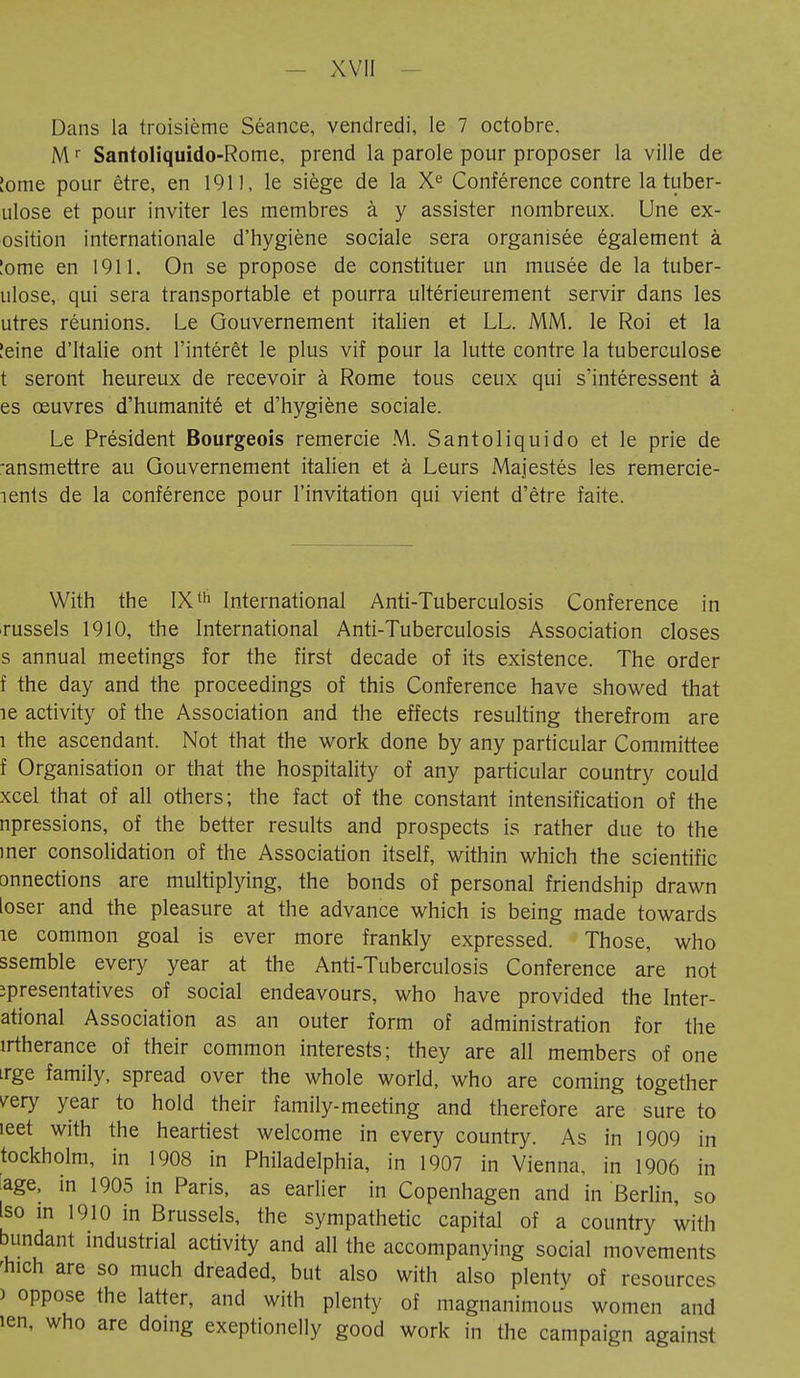 Dans la troisième Séance, vendredi, le 7 octobre. Mr Santoliquido-Rome, prend la parole pour proposer la ville de [orne pour être, en 1911, le siège de la Xe Conférence contre la tuber- ulose et pour inviter les membres à y assister nombreux. Une ex- osition internationale d'hygiène sociale sera organisée également à !ome en 1911. On se propose de constituer un musée de la tuber- ulose, qui sera transportable et pourra ultérieurement servir dans les utres réunions. Le Gouvernement italien et LL. MM. le Roi et la !eine d'Italie ont l'intérêt le plus vif pour la lutte contre la tuberculose t seront heureux de recevoir à Rome tous ceux qui s'intéressent à es oeuvres d'humanité et d'hygiène sociale. Le Président Bourgeois remercie M. Santoliquido et le prie de ■ansmettre au Gouvernement italien et à Leurs Majestés les remercie- lents de la conférence pour l'invitation qui vient d'être faite. With the IXth International Anti-Tuberculosis Conference in russels 1910, the International Anti-Tuberculosis Association closes s annual meetings for the first decade of its existence. The order f the day and the proceedings of this Conference have showed that îe activity of the Association and the effects resulting therefrom are l the ascendant. Not that the work done by any particular Committee f Organisation or that the hospitality of any particular country could xcel that of all others; the fact of the constant intensification of the npressions, of the better results and prospects is rather due to the iner consolidation of the Association itself, within which the scientific onnections are multiplying, the bonds of personal friendship drawn loser and the pleasure at the advance which is being made towards îe common goal is ever more frankly expressed. Those, who ssemble every year at the Anti-Tuberculosis Conference are not îpresentatives of social endeavours, who have provided the Inter- ational Association as an outer form of administration for the irtherance of their common interests; they are all members of one irge family, spread over the whole world, who are coming together /ery year to hold their family-meeting and therefore are sure to leet with the heartiest welcome in every country. As in 1909 in tockholm, in 1908 in Philadelphia, in 1907 in Vienna, in 1906 in age, in 1905 in Paris, as earlier in Copenhagen and in Berlin, so Iso in 1910 in Brussels, the sympathetic capital of a country with blindant industrial activity and all the accompanying social movements Inch are so much dreaded, but also with also plenty of resources > oppose the latter, and with plenty of magnanimous women and ien, who are doing exeptionelly good work in the campaign against