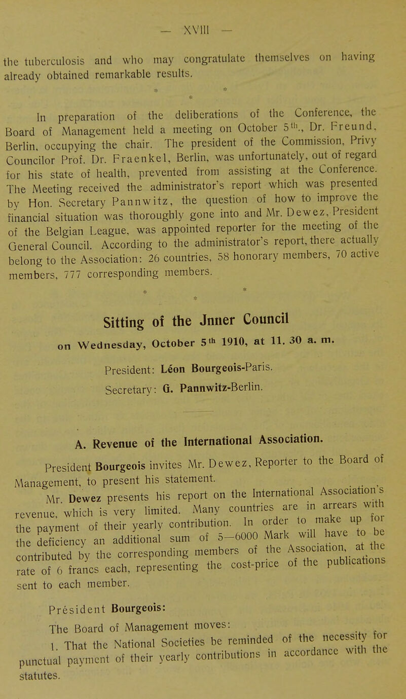 - Will the tuberculosis and who may congratulate themselves on having already obtained remarkable results. * * In preparation of the deliberations of the Conference, the Board of Management held a meeting on October 5»'., Dr. Freund. Berlin occupying the chair. The president of the Commission, Privy Councilor Prof. Dr. Fraenkel, Berlin, was unfortunately, out of regard for his state of health, prevented from assisting at the Conference. The Meeting received the administrator's report which was presented by Hon Secretary Pannwitz, the question of how to improve the financial situation was thoroughly gone into and Mr. Dewez, President of the Belgian League, was appointed reporter for the meeting of the General Council. According to the administrator's report, there actually belong to the Association: 26 countries, 58 honorary members, /0 active members, 777 corresponding members. * * * Sitting oî the Jnner Council on Wednesday, October 5th 1910, at 11. 30 a. m. President: Léon Bourgeois-Paris. Secretary: G. Pannwitz-Berlin. A. Revenue of the International Association. President Bourgeois invites Mr. Dewez, Reporter to the Board of Management, to present his statement. _ Mr Dewez presents his report on the International Association s revenue, which i/very limited. Many ^VVmîTup^r the payment of their yearly contribution. In order to make up tor S fidency an additional sum of 5-6000 Mark wül have contributed by the corresponding members of the Associatiorat the rate of 6 francs each, representing the cost-price of the publications sent to each member. Président Bourgeois: The Board of Management moves: 1. That the National Societies be reminded of the necessity or punctual payment of their yearly contributions m accordance With the statutes.