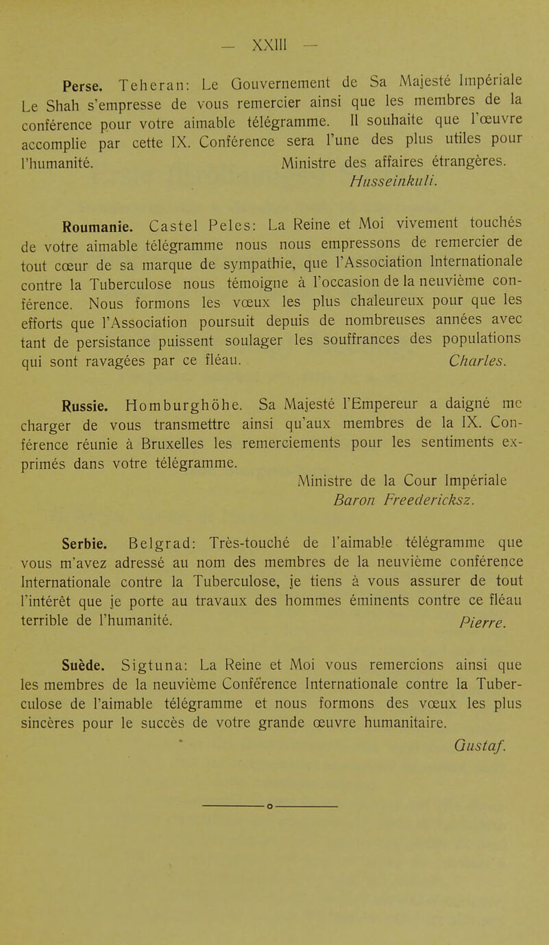 Perse. Teheran: Le Gouvernement de Sa Majesté Impériale Le Shah s'empresse de vous remercier ainsi que les membres de la conférence pour votre aimable télégramme. Il souhaite que l'œuvre accomplie par cette IX. Conférence sera l'une des plus utiles pour l'humanité. Ministre des affaires étrangères. Husseinkuli. Roumanie. Castel Pelés: La Reine et Moi vivement touchés de votre aimable télégramme nous nous empressons de remercier de tout cœur de sa marque de sympathie, que l'Association Internationale contre la Tuberculose nous témoigne à l'occasion de la neuvième con- férence. Nous formons les vœux les plus chaleureux pour que les efforts que l'Association poursuit depuis de nombreuses années avec tant de persistance puissent soulager les souffrances des populations qui sont ravagées par ce fléau. Charles. Russie. Homburghöhe. Sa Majesté l'Empereur a daigné me charger de vous transmettre ainsi qu'aux membres de la IX. Con- férence réunie à Bruxelles les remerciements pour les sentiments ex- primés dans votre télégramme. Ministre de la Cour Impériale Baron Freeclericksz. Serbie. Belgrad: Très-touché de l'aimable télégramme que vous m'avez adressé au nom des membres de la neuvième conférence Internationale contre la Tuberculose, je tiens à vous assurer de tout l'intérêt que je porte au travaux des hommes éminents contre ce fléau terrible de l'humanité. Pierre. Suède. Sigtuna: La Reine et Moi vous remercions ainsi que les membres de la neuvième Conférence Internationale contre la Tuber- culose de l'aimable télégramme et nous formons des vœux les plus sincères pour le succès de votre grande œuvre humanitaire. Gustaf.