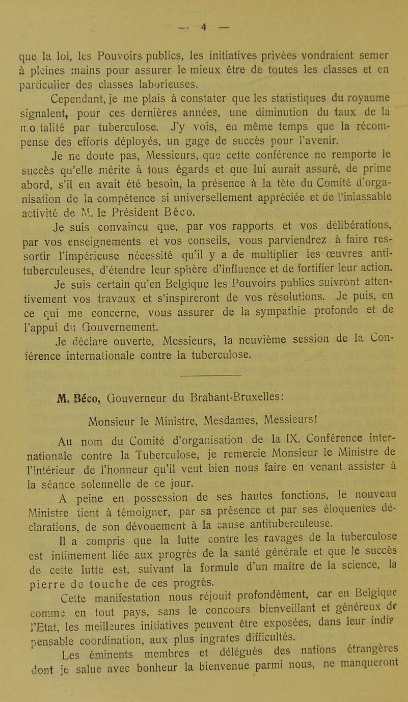 que la loi, les Pouvoirs publics, les initiatives privées vondraient semer à pleines mains pour assurer le mieux être de toutes les classes et en particulier des classes laborieuses. Cependant, je me plais à constater que les statistiques du royaume signalent, pour ces dernières années, une diminution du taux de la rr.o.talité par tuberculose. J'y vois, en même temps que la récom- pense des efforts déployés, un gage de succès pour l'avenir. Je ne doute pas, Messieurs, que cette conférence ne remporte le succès qu'elle mérite à tous égards et que lui aurait assuré, de prime abord, s'il en avait été besoin, la présence à la tête du Comité d'orga- nisation de la compétence si universellement appréciée et de l'inlassable activité de M. le Président Béco. Je suis convaincu que, par vos rapports et vos délibérations, par vos enseignements et vos conseils, vous parviendrez à faire res- sortir l'impérieuse nécessité qu'il y a de multiplier les œuvres anti- tuberculeuses, d'étendre leur sphère d'influence et de fortifier leur action. Je suis certain qu'en Belgique les Pouvoirs publics suivront atten- tivement vos travaux et s'inspireront de vos résolutions. Je puis, en ce qui me concerne, vous assurer de la sympathie profonde et de l'appui du Gouvernement. Je déclare ouverte, Messieurs, la neuvième session de la Con- férence internationale contre la tuberculose. M. Béco, Gouverneur du Brabant-Bruxelles: Monsieur le Ministre, Mesdames, Messieurs! Au nom du Comité d'organisation de la IX. Conférence inter- nationale contre la Tuberculose, je remercie Monsieur le Ministre de l'Intérieur de l'honneur qu'il veut bien nous faire en venant assister à la séance solennelle de ce jour. A peine en possession de ses hautes fonctions, le nouveau Ministre tient à témoigner, par sa présence et par ses éloquentes dé- clarations, de son dévouement à la cause antituberculeuse. Il a compris que la lutte contre les ravages de la tuberculose est intimement liée aux progrès de la santé générale et que le succès de cette lutte est, suivant la formule d'un maître de la science, la pierre de touche de ces progrès. Cette manifestation nous réjouit profondément, car en Belgique comme en tout pavs, sans le concours bienveillant et généreux de l'Etat, les meilleures initiatives peuvent être exposées, dans leur mdi? nensable coordination, aux plus ingrates difficultés. Les éminents membres et délégués des nations étrangères dont je salue avec bonheur la bienvenue parmi nous, ne manqueront