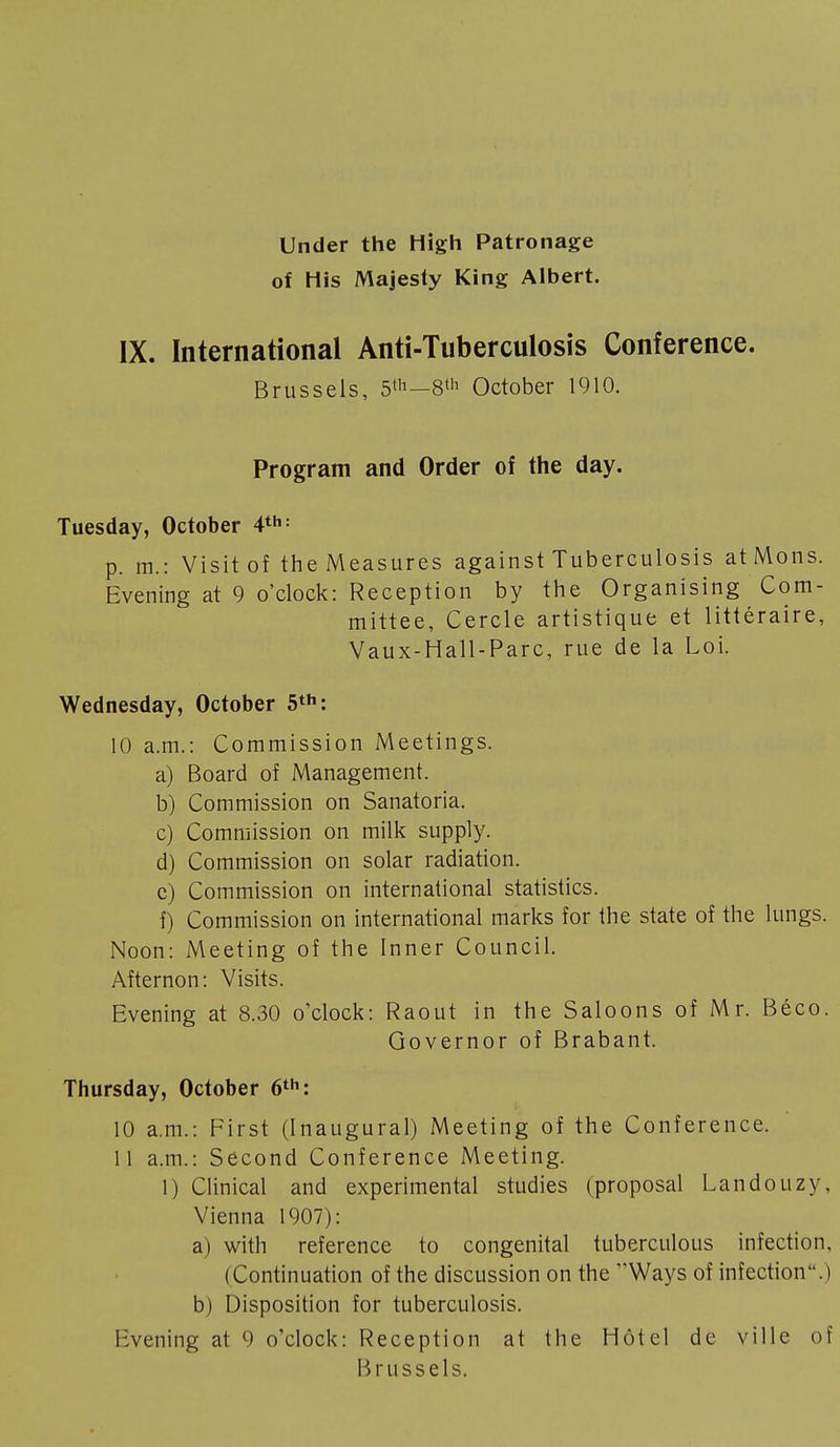 Under the High Patronage of His Majesty King Albert. IX. International Anti-Tuberculosis Conference. Brussels, 5lh—8th October 1910. Program and Order of the day. Tuesday, October 4th : p. m.: Visit of the Measures against Tuberculosis at Möns. Evening at 9 o'clock: Reception by the Organising Com- mittee, Cercle artistique et littéraire, Vaux-Hall-Parc, rue de la Loi. Wednesday, October 5th: 10 a.m.: Commission Meetings. a) Board of Management. b) Commission on Sanatoria. c) Commission on milk supply. d) Commission on solar radiation. c) Commission on international statistics. f) Commission on international marks for the state of the lungs. Noon: Meeting of the Inner Council. Afternon: Visits. Evening at 8.30 o'clock: Raout in the Saloons of Mr. Béco. Governor of Brabant. Thursday, October 6th: 10 a.m.: First (Inaugural) Meeting of the Conference. 11 a.m.: Second Conference Meeting. 1) Clinical and experimental studies (proposal Landouzy. Vienna 1907): a) with reference to congenital tuberculous infection. (Continuation of the discussion on the Ways of infection.) b) Disposition for tuberculosis. Evening at 9 o'clock: Reception at the Hôtel de ville of Brussels.