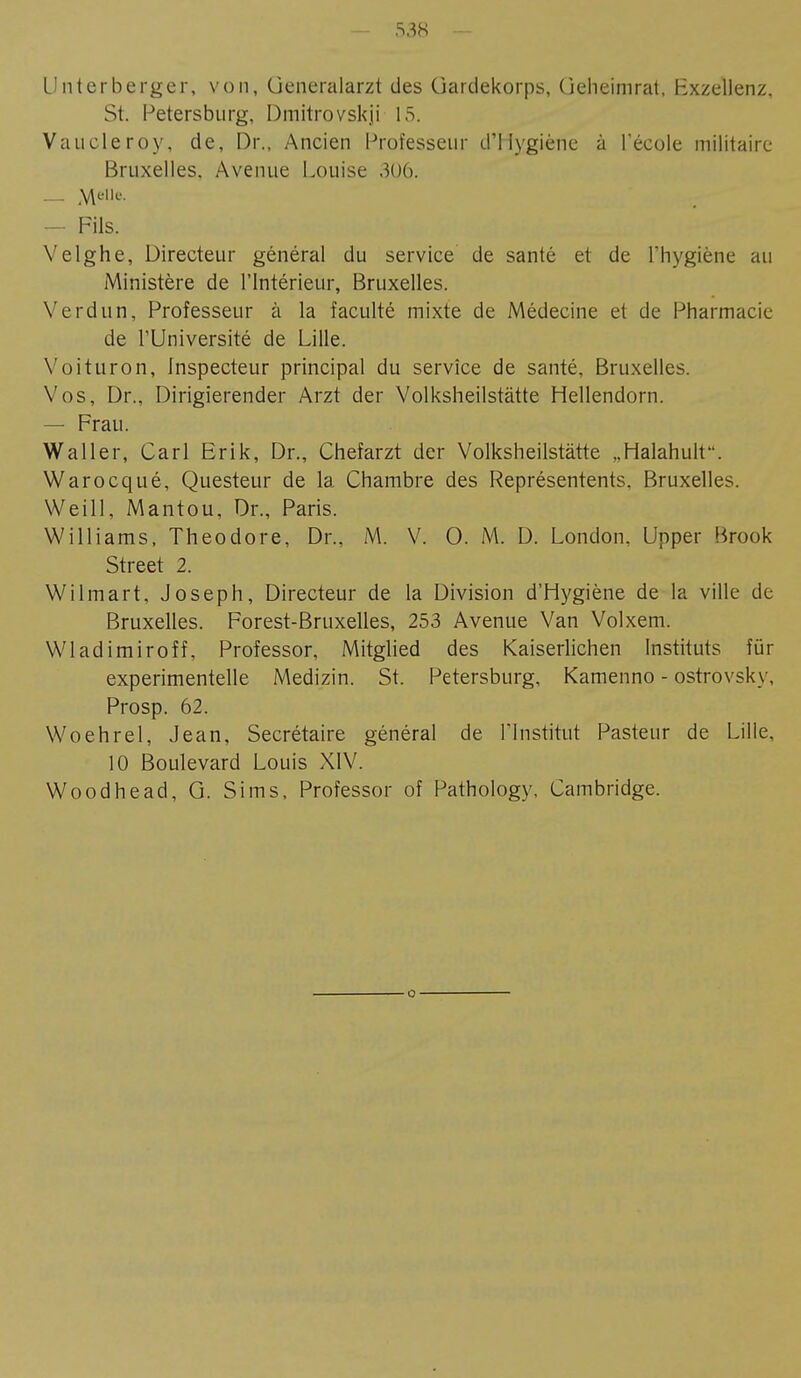 Unterberger, von, Generalarzt des üardekorps, üeheimrat, Exzellenz, St. Petersburg, Dmitrovskji 15. Vaucleroy, de, Dr., Ancien Professeur d'Hygiène à l'école militaire Bruxelles. Avenue Louise 306. — Fils. Yelghe, Directeur général du service de santé et de l'hygiène au Ministère de l'Intérieur, Bruxelles. Verdun, Professeur à la faculté mixte de Médecine et de Pharmacie de l'Université de Lille. Yoituron, Inspecteur principal du service de santé, Bruxelles. Vos, Dr., Dirigierender Arzt der Volksheilstätte Hellendorn. — Frau. Waller, Carl Erik, Dr., Chefarzt der Volksheilstätte „Halahulf. Warocqué, Questeur de la Chambre des Représentents, Bruxelles. Weill, Mantou, Dr., Paris. Williams, Theodore, Dr., M. V. 0. M. D. London, Upper Brook Street 2. Wilmart, Joseph, Directeur de la Division d'Hygiène de la ville de Bruxelles. Forest-Bruxelles, 253 Avenue Van Volxem. Wladimiroff, Professor, Mitglied des Kaiserlichen Instituts für experimentelle Medizin. St. Petersburg, Kamenno - oströvsky, Prosp. 62. Woehrel, Jean, Secrétaire général de l'Institut Pasteur de Lille, 10 Boulevard Louis XIV. Woodhead, G. Sims, Professor of Pathology, Cambridge.