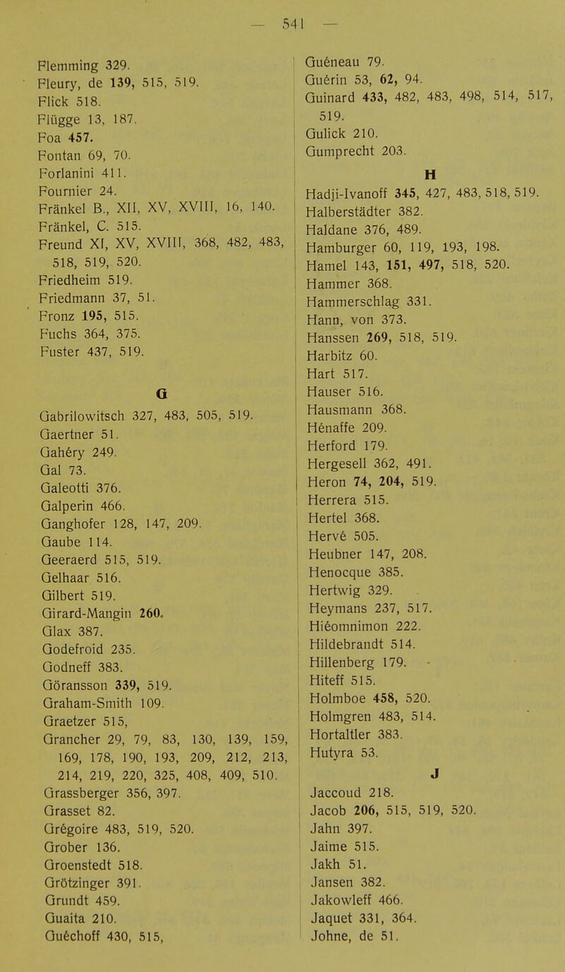 Flemming 329. Fleury, de 139, 515, 519. Flick 518. Flügge 13, 187. Foa 457. Fontan 69, 70. Forlanini 411. Fournier 24. Frankel B., XII, XV, XVIII, 16, 140. Fränkel, C. 515. Freund XI, XV, XVIII, 368, 482, 483, 518, 519, 520. Friedheim 519. Friedmann 37, 51. Fronz 195, 515. Fuchs 364, 375. Fuster 437, 519. G Gabrilowitsch 327, 483, 505, 519. Qaertner 51. Gahèry 249. Gal 73. Galeoüi 376. Galperin 466. Ganghofer 128, 147, 209. Gaube 114. Geeraerd 515, 519. Gelhaar 516. Gilbert 519. Girard-Mangin 260. Glax 387. Godefroid 235. Godneff 383. Göransson 339, 519. Graham-Smith 109. Graetzer 515, Grancher 29, 79, 83, 130, 139, 159, 169, 178, 190, 193, 209, 212, 213, 214, 219, 220, 325, 408, 409, 510. Grassberger 356, 397. Grasset 82. Grégoire 483, 519, 520. Grober 136. Groenstedt 518. Grützinger 391. Grundt 459. Guaita 210. Guéchoff 430, 515, Guêneau 79. Guérin 53, 62, 94. Guinard 433, 482, 483, 498, 514, 517, 519. Gulick 210. Gumprecht 203. H Hadji-Ivanoff 345, 427, 483,518,519. Halberstädter 382. Haidane 376, 489. Hamburger 60, 119, 193, 198. Hamel 143, 151, 497, 518, 520. Hammer 368. Hammerschlag 331. Hann, von 373. Hanssen 269, 518, 519. Harbitz 60. Hart 517. Hauser 516. Hausmann 368. Hénaffe 209. Herford 179. Hergesell 362, 491. Heron 74, 204, 519. Herrera 515. Hertel 368. Hervé 505. Heubner 147, 208. Henocque 385. Hertwig 329. Heymans 237, 517. Hiêomnimon 222. Hildebrandt 514. Hillenberg 179. • Hiteff 515. Holmboe 458, 520. Holmgren 483, 514. j Hortaltler 383. 1 Hutyra 53. J Jaccoud 218. Jacob 206, 515, 519, 520. 1 Jahn 397. Jaime 515. Jakh 51. Jansen 382. Jakowleff 466. Jaquet 331, 364. Johne, de 51.