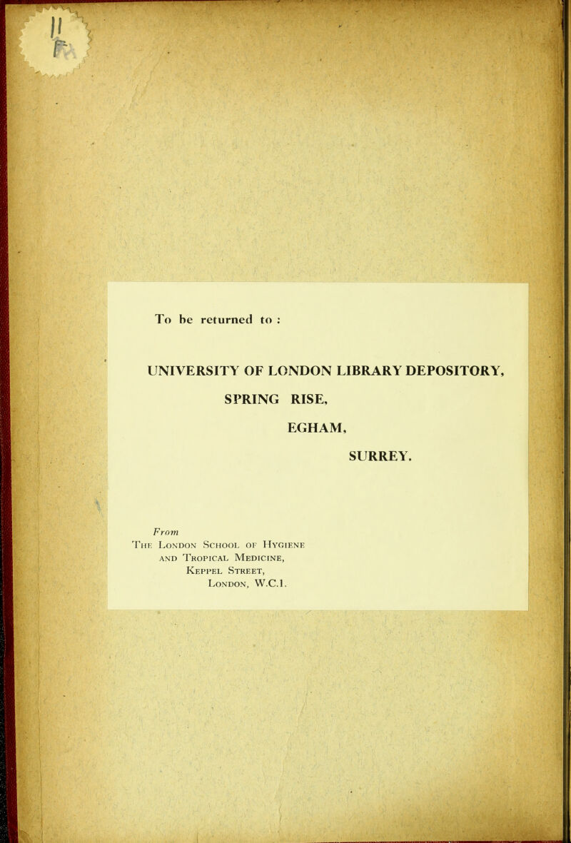 Ii To be returned to ; UNIVERSITY OF LONDON LIBRARY DEPOSITORY, SPRING RISE, EGHAM, SURREY. From The London School of Hygiene AND Tropical Medicine, Keppel Street, London, W.C.L