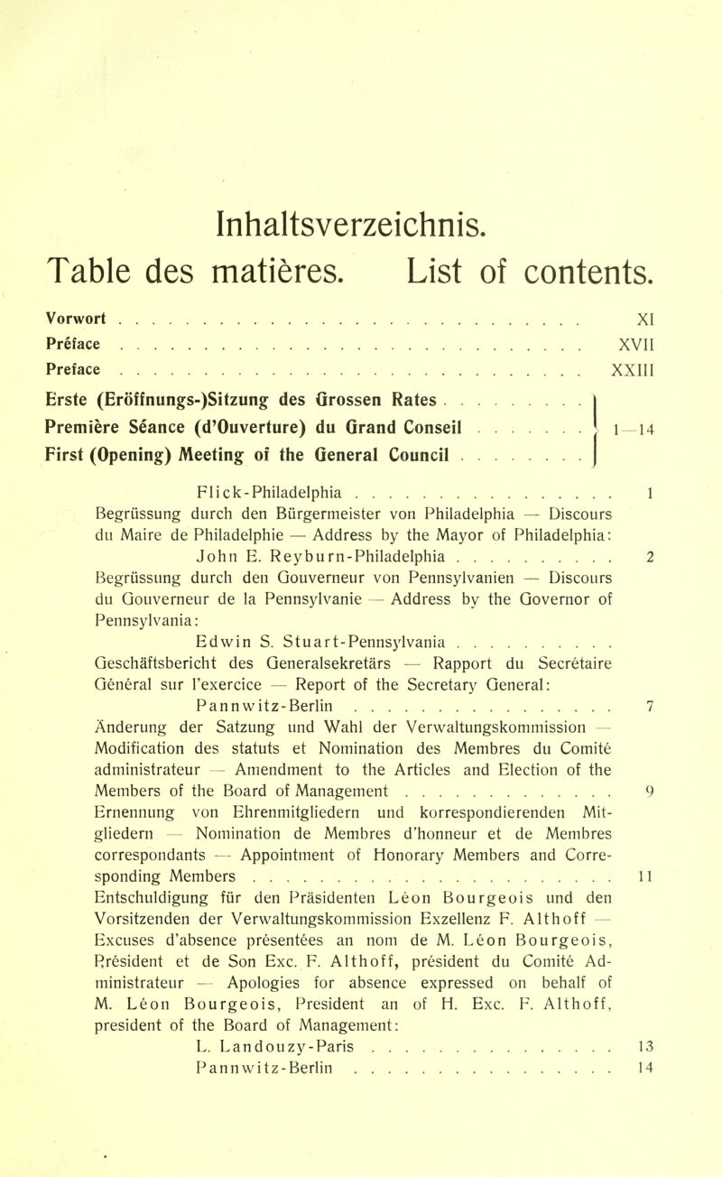 Inhaltsverzeichnis. Table des matières. List of contents. Vorwort XI Préface XVII Preface XXIII Erste (Eröffnungs-)Sitzung des Grossen Rates Première Séance (d'Ouverture) du Grand Conseil 1 —14 First (Opening) Meeting oî the General Council Flick-Philadelphia 1 Begrüssung durch den Bürgermeister von Philadelphia — Discours du Maire de Philadelphie — Address by the Mayor of Philadelphia: John E. Reyburn-Philadelphia 2 Begrüssung durch den Gouverneur von Pennsylvanien — Discours du Gouverneur de la Pennsylvanie — Address by the Governor of Pennsylvania: Edwin S. Stuart-Pennsylvania Geschäftsbericht des Generalsekretärs — Rapport du Secrétaire Général sur l'exercice — Report of the Secretary General: P an nwitz-Berlin 7 Änderung der Satzung und Wahl der Verwaltungskommission — Modification des statuts et Nomination des Membres du Comité administrateur — Amendment to the Articles and Election of the Members of the Board of Management 9 Ernennung von Ehrenmitgliedern und korrespondierenden Mit- gliedern — Nomination de Membres d'honneur et de Membres correspondants — Appointment of Honorary Members and Corre- sponding Members 11 Entschuldigung für den Präsidenten Léon Bourgeois und den Vorsitzenden der Verwaltungskommission Exzellenz F. Althoff — Excuses d'absence présentées an nom de M. Léon Bourgeois, Président et de Son Exc. F. Althoff, président du Comité Ad- ministrateur — Apologies for absence expressed on behalf of M. Léon Bourgeois, President an of H. Exc. F. Althoff, president of the Board of Management: L. Landouzy-Paris 13 Pannwitz-Berlin 14