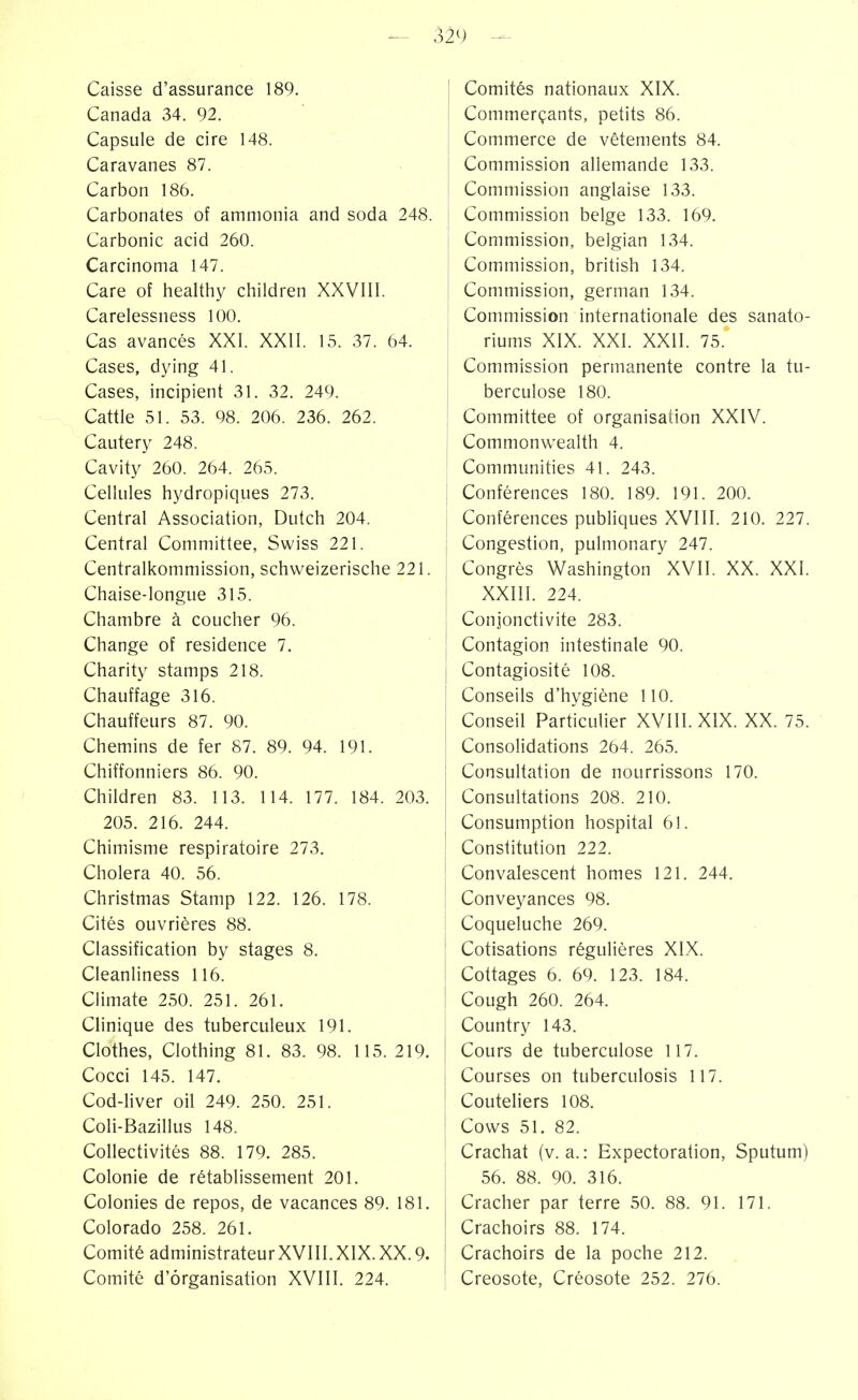 Caisse d'assurance 189. Canada 34. 92. Capsule de cire 148. Caravanes 87. Carbon 186. Carbonates of ammonia and soda 248. Carbonic acid 260. Carcinoma 147. Care of healthy children XXVIII. Carelessness 100. Cas avancés XXI. XXII. 15. 37. 64. Cases, dying 41. Cases, incipient 31. 32. 249. Cattle 51. 53. 98. 206. 236. 262. Cautery 248. Cavity 260. 264. 265. Cellules hydropiques 273. Central Association, Dutch 204. Central Committee, Swiss 221. Centraikommission, schweizerische 221. Chaise-longue 315. Chambre à coucher 96. Change of residence 7. Charity stamps 218. Chauffage 316. Chauffeurs 87. 90. Chemins de fer 87. 89. 94. 191. Chiffonniers 86. 90. Children 83. 113. 114. 177. 184. 203. 205. 216. 244. Chimisme respiratoire 273. Choiera 40. 56. Christmas Stamp 122. 126. 178. Cités ouvrières 88. Classification by stages 8. Cleanliness 116. Climate 250. 251. 261. Clinique des tuberculeux 191. Clothes, Clothing 81. 83. 98. 115. 219. Cocci 145. 147. Cod-hver oil 249. 250. 251. Coli-Bazillus 148. Collectivités 88. 179. 285. Colonie de rétablissement 201. Colonies de repos, de vacances 89. 181. Colorado 258. 261. Comité administrateurXVIII.XIX.XX. 9. Comité d'organisation XVIII. 224. Comités nationaux XIX. Commerçants, petits 86. Commerce de vêtements 84. Commission allemande 133. Commission anglaise 133. Commission belge 133. 169. Commission, belgian 134. Commission, british 134. Commission, german 134. Commission internationale des sanato- riums XIX. XXI. XXII. 75. Commission permanente contre la tu- berculose 180. Committee of organisation XXIV. Commonwealth 4. Communities 41. 243. Conférences 180. 189. 191. 200. Conférences pubhques XVIII. 210. 227. Congestion, pulmonary 247. Congrès U^ashington XVII. XX. XXI. XXIII. 224. Conjonctivite 283. Contagion intestinale 90. Contagiosité 108. Conseils d'hygiène 110. Conseil Particulier XVIII. XIX. XX. 75. Consolidations 264. 265. Consultation de nourrissons 170. Consultations 208. 210. Consumption hospital 61. Constitution 222. Convalescent homes 121. 244. Conveyances 98. Coqueluche 269. Cotisations réguHères XIX. Cottages 6. 69. 123. 184. Cough 260. 264. Country 143. Cours de tuberculose 117. Courses on tuberculosis 117. Couteliers 108. Cows 51. 82. Crachat (v. a. : Expectoration, Sputum) 56. 88. 90. 316. Cracher par terre 50. 88. 91. 171. Crachoirs 88. 174. Crachoirs de la poche 212. Creosote, Créosote 252. 276.