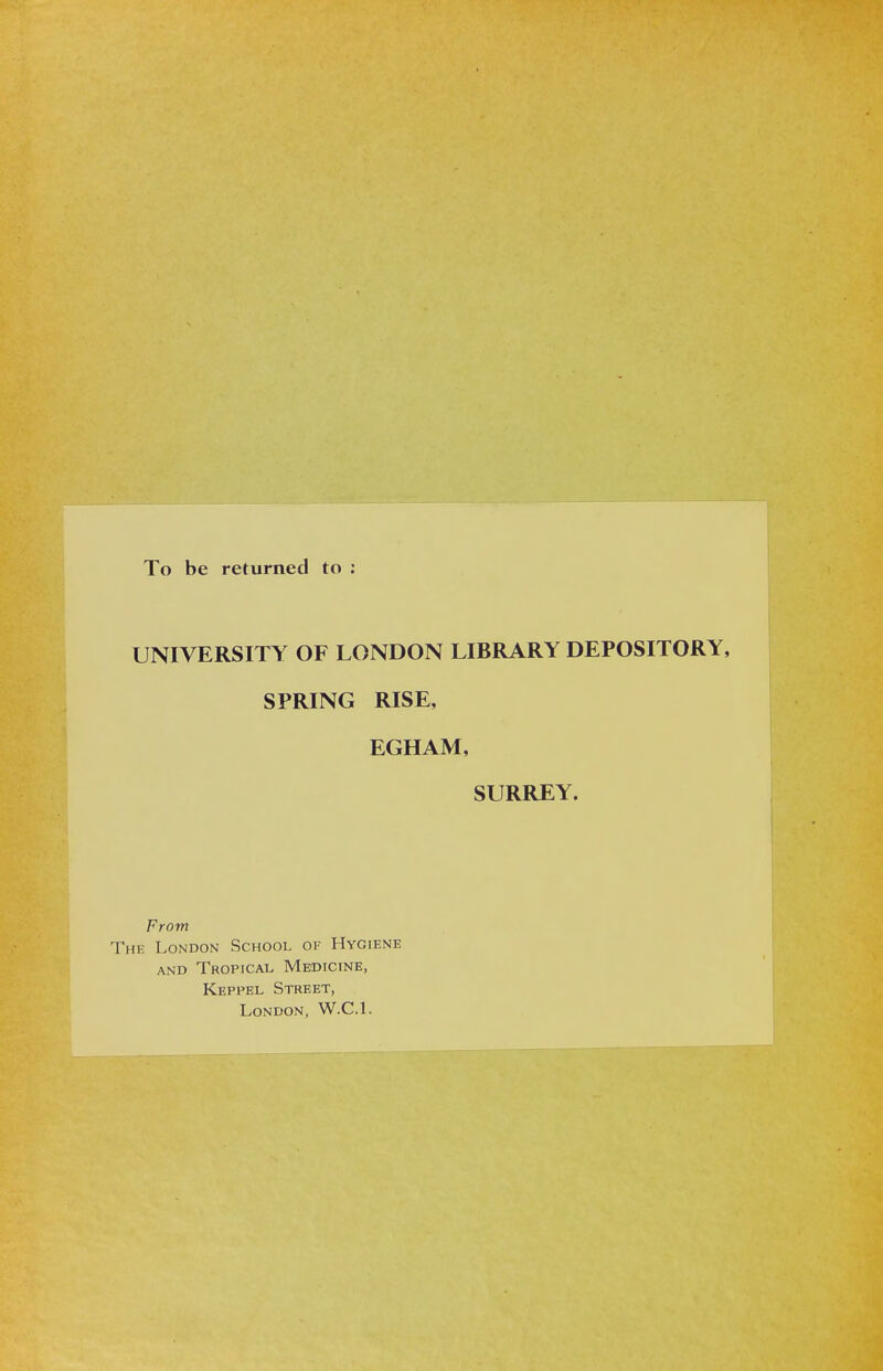 To be returned to ; UNIVERSITY OF LONDON LIBRARY DEPOSITORY, SPRING RISE, EGHAM, SURREY. From The London School of Hygiène AND Tropical Medicine, Keppel Street, London, W.C.l.
