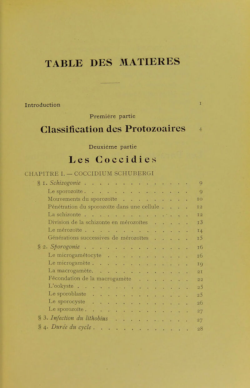 TABLE DES MATIERES Introduction ^ Première partie Classification des Protozoaires 4 Deuxième partie Les Coccidies CHAPITRE I. — COCCIDIUM SCPIUBERGI § I. Schizogonie 9 Le sporozoïte g Mouvements du sporozoïte lo Pénétration du sporozoïte dans une cellule .... 12 La scliizonte • . , . 12 Division de la schizonte en mérozoïtes i3 Le mérozoïte 14 Générations successives de mérozoïtes i5 §2. Sporagonie 16 Le microgamétocyte 16 Le microgamète ig La macrogamète 21 Fécondation de la macrogamète 22 L'ookyste 25 Le sporoblaste 25 Le sporocyste 26 Le sporozoïte 27 § 3. Infection du lithobius 27 § 4. Durée du cycle 28