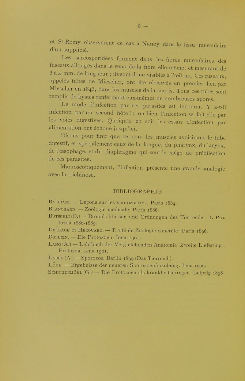 et St Remy observèrent ce cas à Nancy dans le tissu musculaire d'un supplicié. Les sarcosporidées forment dans les fibres musculaires des fuseaux allongés dans le sens de la fibre elle-même, et mesurant de 3 à 4 mm. de longueur ; ils sont donc visibles à l'œil nu. Ces fuseaux, appelés tubes de Miescher, ont été observés en premier lieu par Miescher en 1843, dans les muscles de la souris. Tous ces tubes sont remplis de kystes renfermant eux-mêmes de nombreuses spores. Le mode d'infection par ces parasites est inconnu. Y a-t-il infection par un second hôte ? ; ou bien l'infection se fait-elle par les voies digestives. Quoiqu'il en soit les essais d'infection par alimentation ont échoué jusqu'ici. Disons pour finir que ce sont les muscles avoisinant le tube digestif, et spécialement ceux de la langue, du pharynx, du larynx, de l'œsophage, et du diaphragme qui sont le siège de prédilection de ces parasites. Macroscopiquement, l'infection présente une grande analogie avec la trichinose. BIBLIOGRAPHIE Balbiani. — Leçons sur les sporozoaires. Paris 1884. Blanchard. — Zoologie médicale. Paris 1886. BûTSCHLi(0.)— Bronn's klassen und Ordnungen des Tierreichs. I. Pro- tozoa 1S80-1889. De Lage et Hérouard. — Traité de Zoologie concrète. Paris 1896. DoFLEiN. — Die Protozoen. lena igoi. LANofA.) — Lehrbuch der Vergleichenden Anatomie. Zweite Lieferung : Protozoa. lena 1901. Labbé (a.) — Sporozoa Berlin 1S99 (Das Tierreich). Ll'he. — Ergebnisse der neueren Sporozoenforsckang. lena 1900. ScHNiaDEMijHL (G ) — Die Protozoen als krankheitserreger. Leipzig 1898.