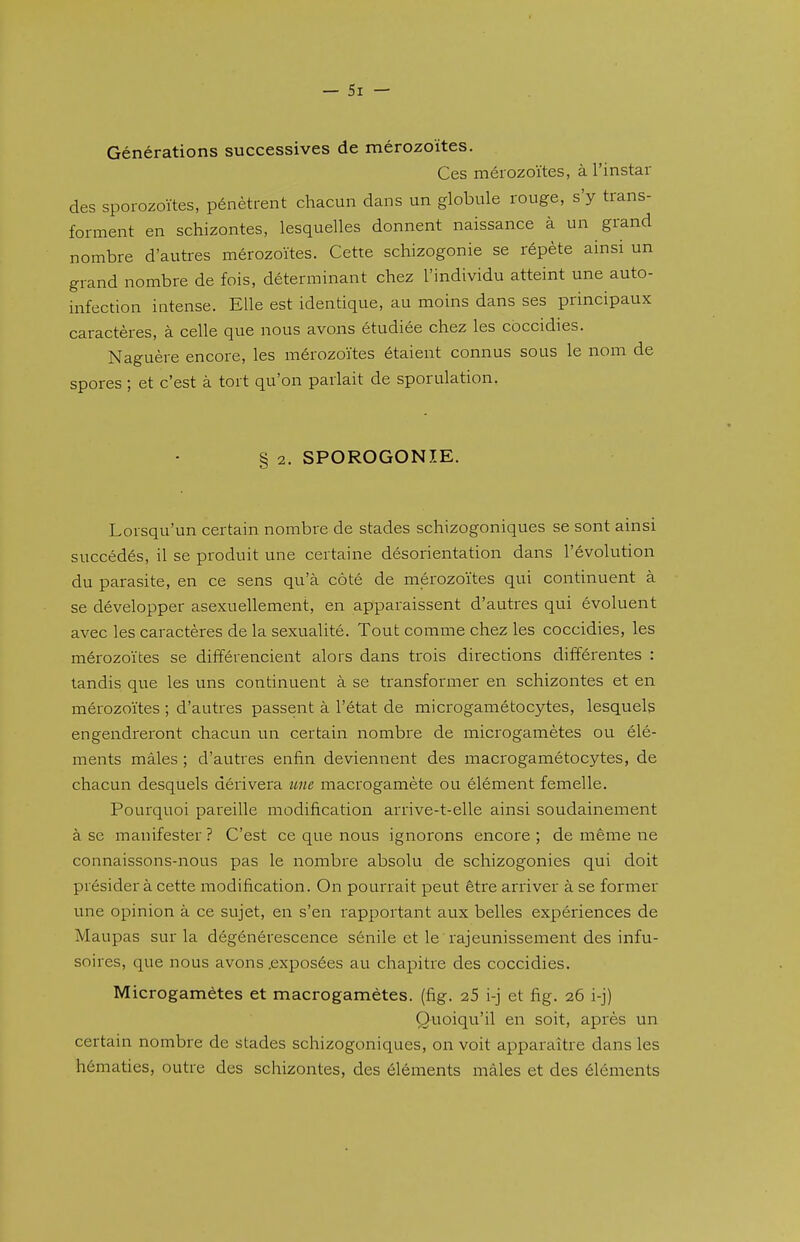 Générations successives de mérozoïtes. Ces mérozoïtes, à l'instar des sporozoïtes, pénètrent chacun dans un globule rouge, s'y trans- forment en schizontes, lesquelles donnent naissance à un grand nombre d'autres mérozoïtes. Cette schizogonie se répète ainsi un grand nombre de fois, déterminant chez l'individu atteint une auto- infection intense. Elle est identique, au moins dans ses principaux caractères, à celle que nous avons étudiée chez les coccidies. Naguère encore, les mérozoïtes étaient connus sous le nom de spores ; et c'est à tort qu'on parlait de sporulation. § 2. SPOROGONIE. Lorsqu'un certain nombre de stades schizogoniques se sont ainsi succédés, il se produit une certaine désorientation dans l'évolution du parasite, en ce sens qu'à côté de mérozoïtes qui continuent à se développer asexuellement, en apparaissent d'autres qui évoluent avec les caractères de la sexualité. Tout comme chez les coccidies, les mérozoïtes se différencient alors dans trois directions différentes : tandis que les uns continuent à se transformer en schizontes et en mérozoïtes ; d'autres passent à l'état de microgamétocytes, lesquels engendreront chacun un certain nombre de microgamètes ou élé- ments mâles ; d'autres enfin deviennent des macrogamétocytes, de chacun desquels dérivera une macrogamète ou élément femelle. Pourquoi pareille modification arrive-t-elle ainsi soudainement à se manifester ? C'est ce que nous ignorons encore ; de même ne connaissons-nous pas le nombre absolu de schizogonies qui doit présider à cette modification. On pourrait peut être arriver à se former une opinion à ce sujet, en s'en rapportant aux belles expériences de Maupas sur la dégénérescence sénile et le rajeunissement des infu- soires, que nous avons .exposées au chapitre des coccidies. Microgamètes et macrogamètes, (fig. 25 i-j et fig. 26 i-j) (Quoiqu'il en soit, après un certain nombre de stades schizogoniques, on voit apparaître dans les hématies, outre des schizontes, des éléments mâles et des éléments