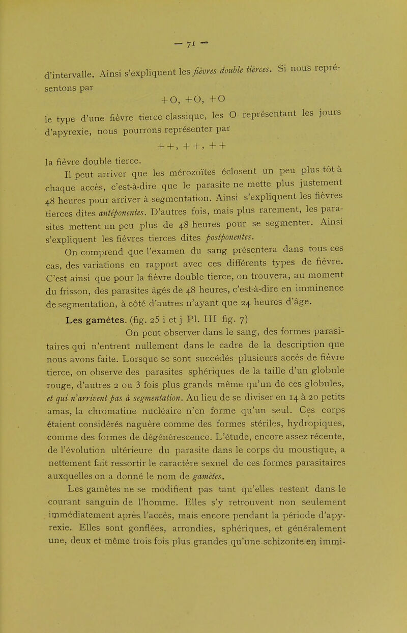 — 7^  d'intervalle. Ainsi s'expliquent \ts fièvres double tierces. Si nous repré- sentons par + 0, +0, +0 le type d'une fièvre tierce classique, les O représentant les jours d'apyrexie, nous pourrons représenter par + + , + + , + + la fièvre double tierce. Il peut arriver que les mérozoïtes éclosent un peu plus tôt à chaque accès, c'est-à-dire que le parasite ne mette plus justement 48 heures pour arriver à segmentation. Ainsi s'expliquent les fièvres tierces dites antéponentes. D'autres fois, mais plus rarement, les para- sites mettent un peu plus de 48 heures pour se segmenter. Ainsi s'expliquent les fièvres tierces dites postponentes. On comprend que l'examen du sang présentera dans tous ces cas, des variations en rapport avec ces différents types de fièvre. C'est ainsi que pour la fièvre double tierce, on trouvera, au moment du frisson, des parasites âgés de 48 heures, c'est-à-dire en imminence de segmentation, à côté d'autres n'ayant que 24 heures d'âge. Les gamètes, (fig. 25 i et j Pl. III fig. 7) On peut observer dans le sang, des formes parasi- taires qui n'entrent nullement dans le cadre de la description que nous avons faite. Lorsque se sont succédés plusieurs accès de fièvre tierce, on observe des parasites sphériques de la taille d'un globule rouge, d'autres 2 ou 3 fois plus grands même qu'un de ces globules, et qui n arrivent pas à segmentation. Au lieu de se diviser en 14 à 20 petits amas, la chromatine nucléaire n'en forme qu'un seul. Ces corps étaient considérés naguère comme des formes stériles, hydropiques, comme des formes de dégénérescence. L'étude, encore assez récente, de l'évolution ultérieure du parasite dans le corps du moustique, a nettement fait ressortir le caractère sexuel de ces formes parasitaires auxquelles on a donné le nom de gamètes. Les gamètes ne se modifient pas tant qu'elles restent dans le courant sanguin de l'homme. Elles s'y retrouvent non seulement immédiatement après l'accès, mais encore pendant la période d'apy- rexie. Elles sont gonflées, arrondies, sphériques, et généralement une, deux et même trois fois plus grandes qu'une.schizonteeri imrni-