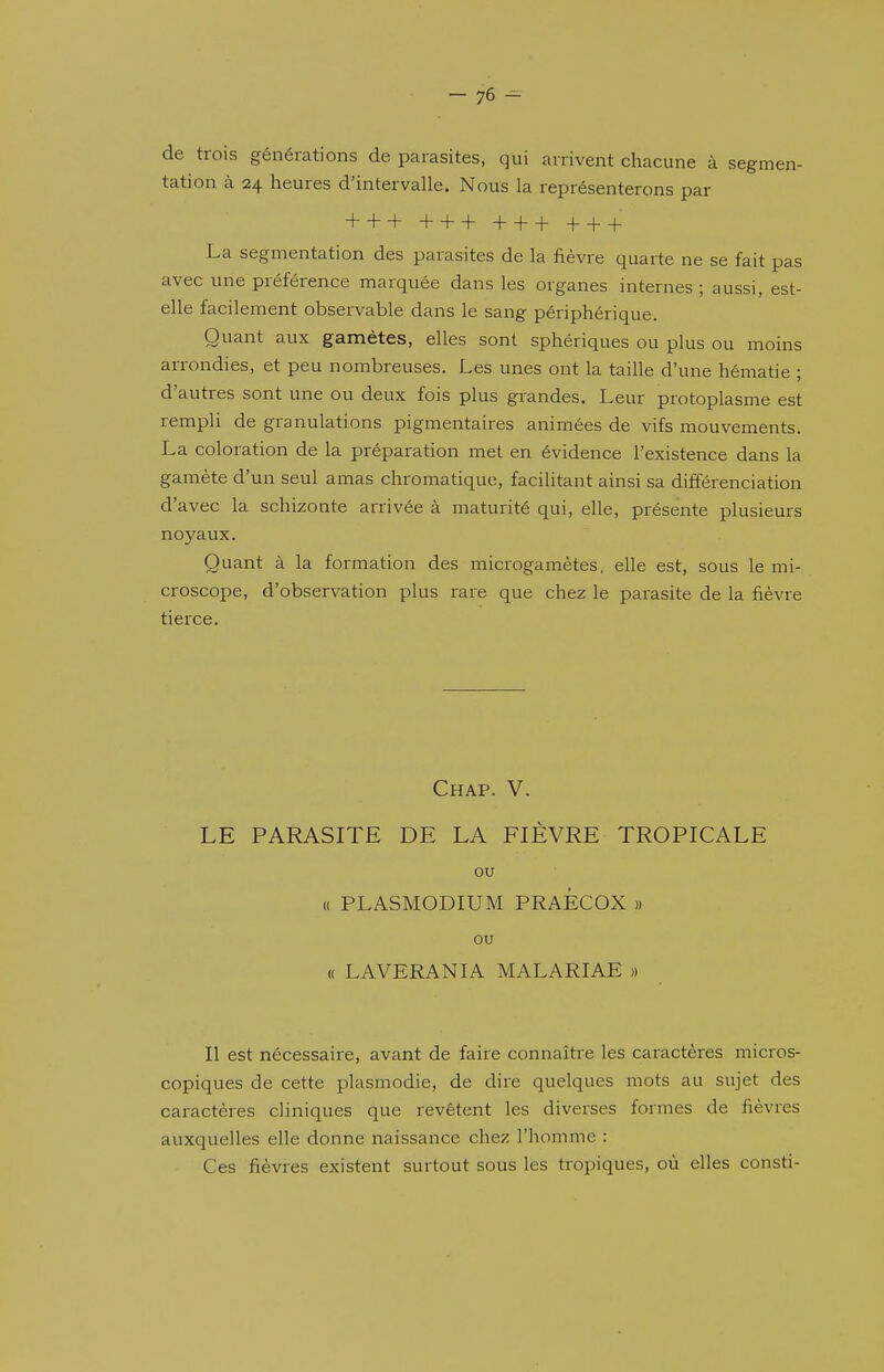 de trois générations de parasites, qui arrivent chacune à segmen- tation à 24 heures d'intervalle. Nous la représenterons par + + + + + + + + + + + + La segmentation des parasites de la fièvre quarte ne se fait pas avec une préférence marquée dans les organes internes ; aussi, est- elle facilement observable dans le sang périphérique. Quant aux gamètes, elles sont sphériques ou plus ou moins arrondies, et peu nombreuses. Les unes ont la taille d'une hématie ; d'autres sont une ou deux fois plus grandes. Leur protoplasme est rempli de granulations pigmentaires animées de vifs mouvements. La coloration de la préparation met en évidence l'existence dans la gamète d'un seul amas chromatique, facilitant ainsi sa différenciation d'avec la schizonte arrivée à maturité qui, elle, présente plusieurs noyaux. Quant à la formation des microgamètes, elle est, sous le mi- croscope, d'observation plus rare que chez le parasite de la fièvre tierce. Chap. V. LE PARASITE DE LA FIÈVRE TROPICALE ou (( PLASMODIUM PRAÊCOX » ou « LAVERANIA MALARIAE » Il est nécessaire, avant de faire connaître les caractères micros- copiques de cette plasmodie, de dire quelques mots au sujet des caractères cliniques que revêtent les diverses formes de fièvres auxquelles elle donne naissance chez l'homme : Ces fièvres existent surtout sous les tropiques, où elles consti-