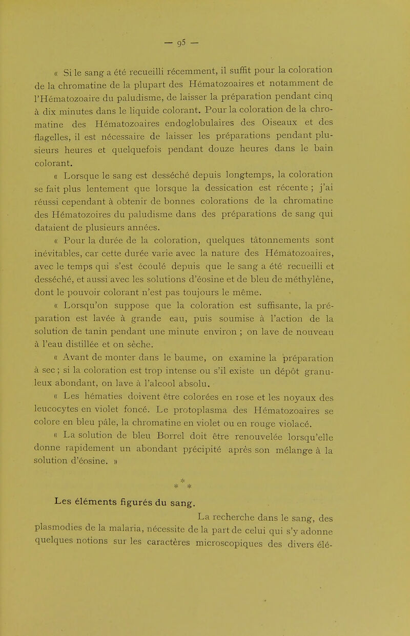 « Si le sang a été recueilli récemment, il suffit pour la coloration de la chromatine de la plupart des Hématozoaires et notamment de l'Hématozoaire du paludisme, de laisser la préparation pendant cinq à dix minutes dans le liquide colorant. Pour la coloration de la chro- matine des Hématozoaires endoglobulaires des Oiseaux et des flagelles, il est nécessaire de laisser les préparations pendant plu- sieurs heures et quelquefois pendant douze heures dans le bain colorant. « Lorsque le sang est desséché depuis longtemps, la coloration se fait plus lentement que lorsque la dessication est récente ; j'ai réussi cependant à obtenir de bonnes colorations de la chromatine des Hématozoires du paludisme dans des préparations de sang qui dataient de plusieurs années. « Pour la durée de la coloration, quelques tâtonnements sont inévitables, car cette durée varie avec la nature des Hématozoaii^es, avec le temps qui s'est écoulé depuis que le sang a été recueilli et desséché, et aussi avec les solutions d'éosine et de bleu de méthylène, dont le pouvoir colorant n'est pas toujours le même. « Lorsqu'on suppose que la coloration est suffisante, la pré- paration est lavée à grande eau, puis soumise à l'action de la solution de tanin pendant une minute environ ; on lave de nouveau à l'eau distillée et on sèche. « Avant de monter dans le baume, on examine la préparation à sec ; si la coloration est trop intense ou s'il existe un dépôt granu- leux abondant, on lave à l'alcool absolu. « Les hématies doivent être colorées en rose et les noyaux des leucocytes en violet foncé. Le protoplasma des Hématozoaires se colore en bleu pàle, la chromatine en violet ou en rouge violacé. « La solution de bleu Borrel doit être renouvelée lorsqu'elle donne rapidement un abondant pj'écipité après son mélange à la solution d'éosine. » Les éléments figurés du sang. La recherche dans le sang, des plasmodies de la malaria, nécessite de la part de celui qui s'y adonne quelques notions sur les caractères microscopiques des divers élé-