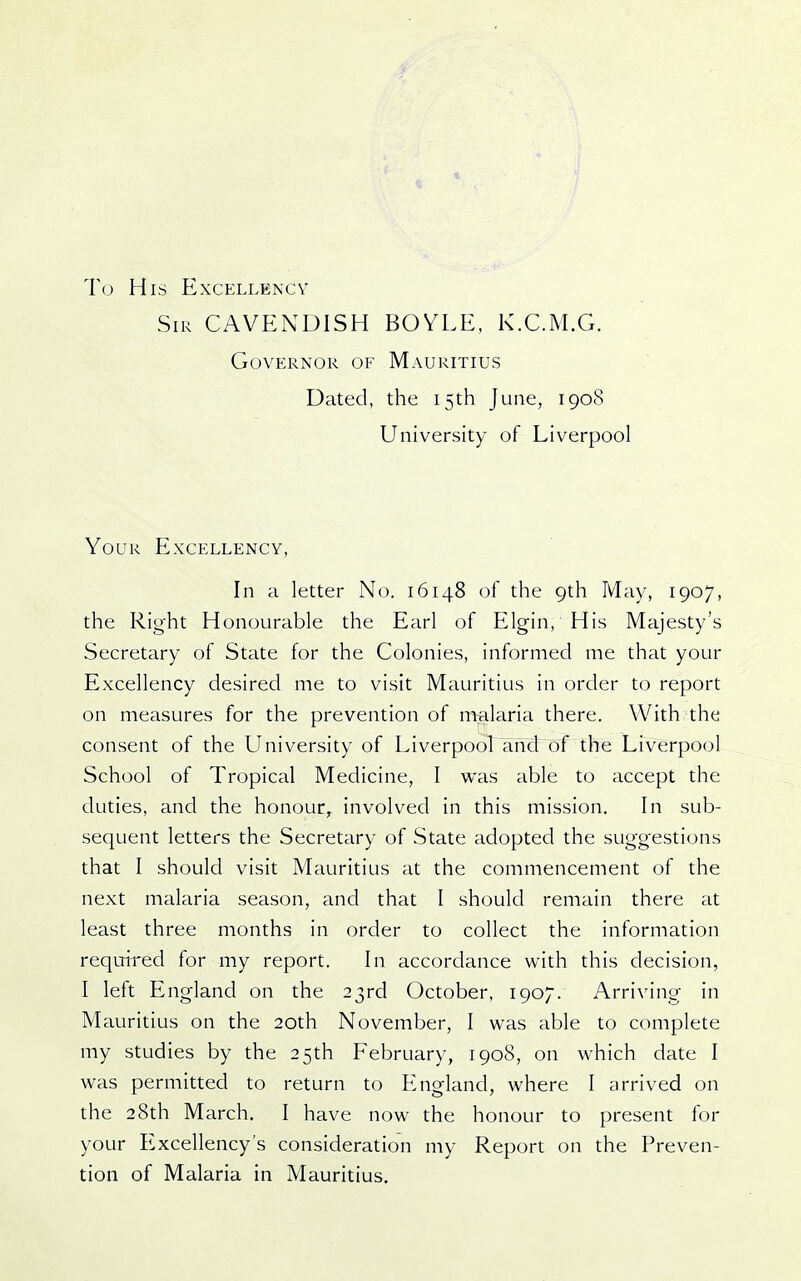 t To His Excellency Sir cavendish BOYLE, K.C.M.G. Governor of Mauritius Dated, the 15th June, 1908 University of Liverpool Your Excellency, In a letter No. 16148 of the 9th May, 1907, the Right Honourable the Earl of Elgin, His Majesty's Secretary of State for the Colonies, informed me that your Excellency desired me to visit Mauritius in order to report on measures for the prevention of miliaria there. With the consent of the University of LiverpooLamLof the Liverpool School of Tropical Medicine, I was able to accept the duties, and the honour, involved in this mission. In sub- sequent letters the Secrettiry of State adopted the suggestions that I should visit Mauritius at the commencement of the next malaria season, and that I should remain there at least three months in order to collect the information required for my report. In accordance with this decision, I left England on the 23rd October, 1907. Arriving in Mauritius on the 20th November, I was able to complete my studies by the 25th February, 1908, on which date I was permitted to return to England, where 1 arrived on the 28th March, I have now the honour to present for your Excellency's consideration my Report on the Preven- tion of Malaria in Mauritius.