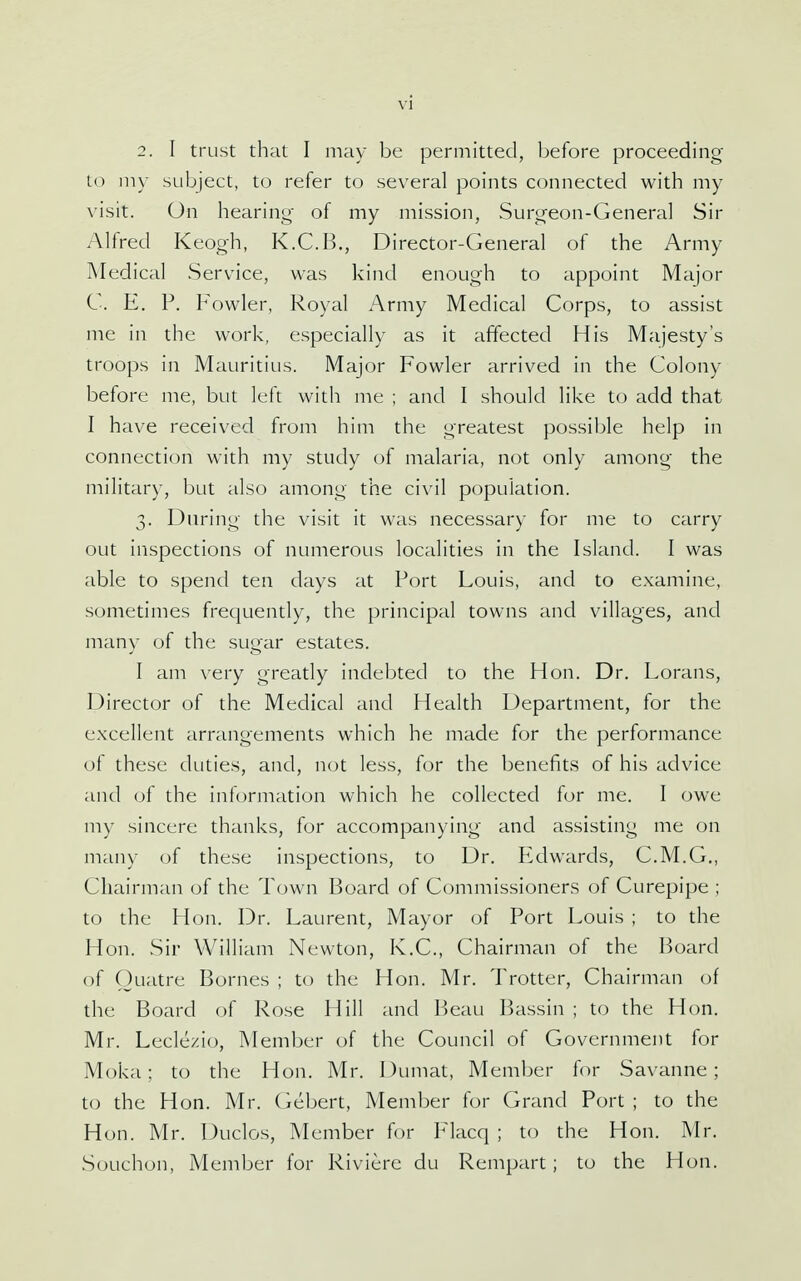2. I trust that I may be permitted, before proceeding to niy subject, to refer to several points connected with my visit. On hearing of my mission, Surgeon-General Sir Alfred Keogh, K.C.B., Director-General of the Army Medical Service, was kind enough to appoint Major C. E. P. Fowler, Royal Army Medical Corps, to assist me in the work, especially as it affected His Majesty's troops in Mauritius. Major Fowler arrived in the Colony before me, but left with me ; and I should like to add that I have received from him the greatest possible help in connection with my study of malaria, not only among the military, but also among the civil population. 3. During the visit it was necessary for me to carry out inspections of numerous localities in the Island. I was able to spend ten days at Port Louis, and to examine, sometimes frequently, the principal towns and villages, and many of the sugar estates. I am very greatly indebted to the Hon. Dr. Lorans, Director of the Medical and Health Department, for the excellent arrangements which he made for the performance of these duties, and, not less, for the benefits of his advice and of the information which he collected for me. I owe my sincere thanks, for accompanying and assisting me on many of these inspections, to Dr. PLdwards, C.M.G., Chairman of the Town Board of Commissioners of Curepipe ; to the Hon. Dr. Laurent, Mayor of Port Louis ; to the Hon. Sir William Newton, K.C., Chairman of the Board of Ouatre Bornes ; to the Hon. Mr. Trotter, Chairman of the Board of Rose Hill and Beau Bassin ; to the Hon. Mr. Leclezio, Member of the Council of Government for Moka; to the Hon. Mr. Dumat, Member for Savanne; to the Hon. Mr. Gebert, Member for Grand Port ; to the Hon. Mr. Duclos, Member for Flacq ; to the Hon. Mr. Souchon, Member for Riviere du Rempart; to the Hon.