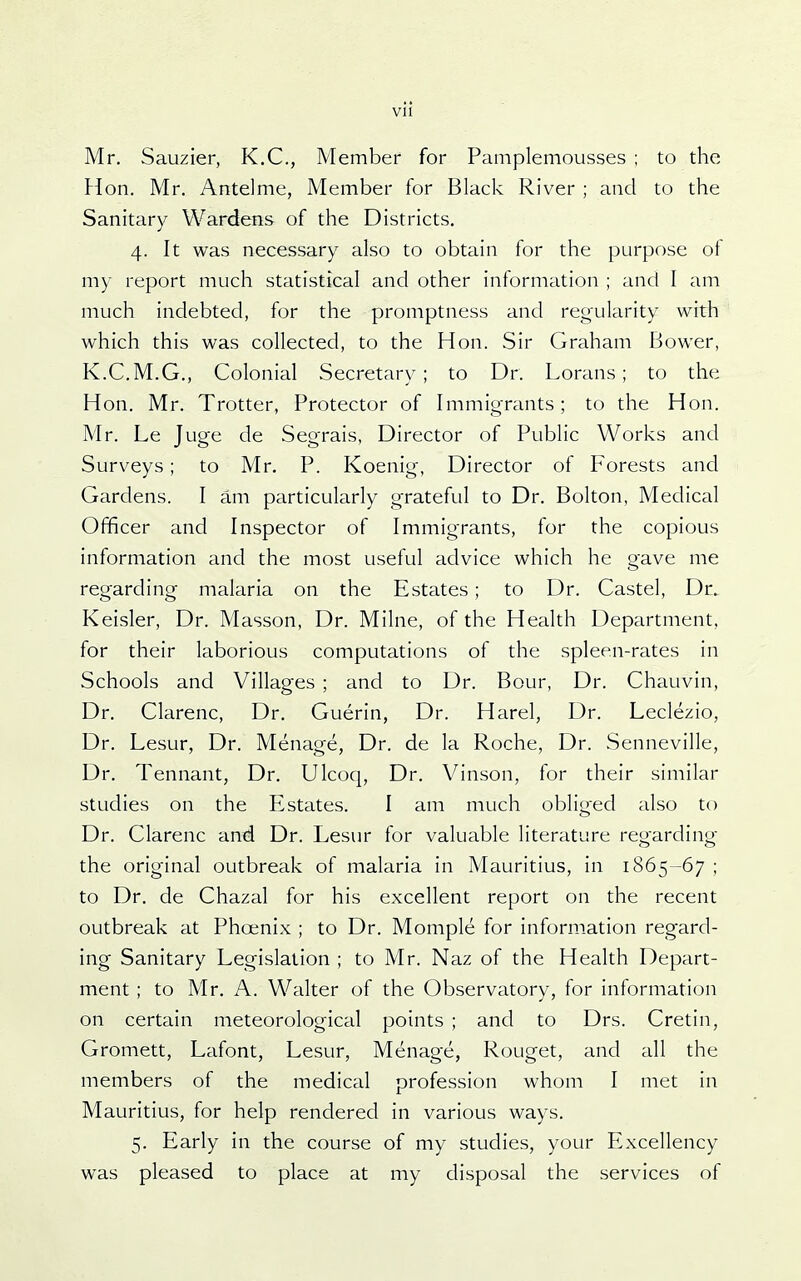 Mr. Sauzier, K.C, Member for Pamplemousses ; to the Hon. Mr. Antelme, Member for Black River ; and to the Sanitary Wardens of the Districts, 4. It was necessary also to obtain for the purpose of my report much statistical and other information ; and I am much indebted, for the promptness and regularity vv^ith which this was collected, to the Hon. Sir Graham Bower, K.C.M.G., Colonial Secretary ; to Dr. Lorans; to the Hon. Mr. Trotter, Protector of Immigrants; to the Hon. Mr. Le Juge de Segrais, Director of Public Works and Surveys; to Mr. P. Koenig, Director of Forests and Gardens. I am particularly grateful to Dr. Bolton, Medical Officer and Inspector of Immigrants, for the copious information and the most useful advice which he gave me regarding malaria on the Estates; to Dr. Castel, Dr. Keisler, Dr. Masson, Dr. Milne, of the Health Department, for their laborious computations of the spleen-rates in Schools and Villages ; and to Dr. Bour, Dr. Chauvin, Dr. Clarenc, Dr. Guerin, Dr. Harel, Dr. Leclezio, Dr. Lesur, Dr. Menage, Dr. de la Roche, Dr. Senneville, Dr. Tennant, Dr. Ulcoq, Dr. Vinson, for their similar studies on the Estates. I am much obliged also to Dr. Clarenc and Dr. Lesur for valuable literature regarding the original outbreak of malaria in Mauritius, in 1865-67 ; to Dr. de Chazal for his excellent report on the recent outbreak at Phoenix ; to Dr. Momple for information reg^ard- ing Sanitary Legislation ; to Mr. Naz of the Health Depart- ment; to Mr. A. Walter of the Observatory, for information on certain meteorological points ; and to Drs. Cretin, Gromett, Lafont, Lesur, Menage, Rouget, and all the members of the medical profession whom I met in Mauritius, for help rendered in various ways. 5. Early in the course of my studies, your Excellency was pleased to place at my disposal the services of