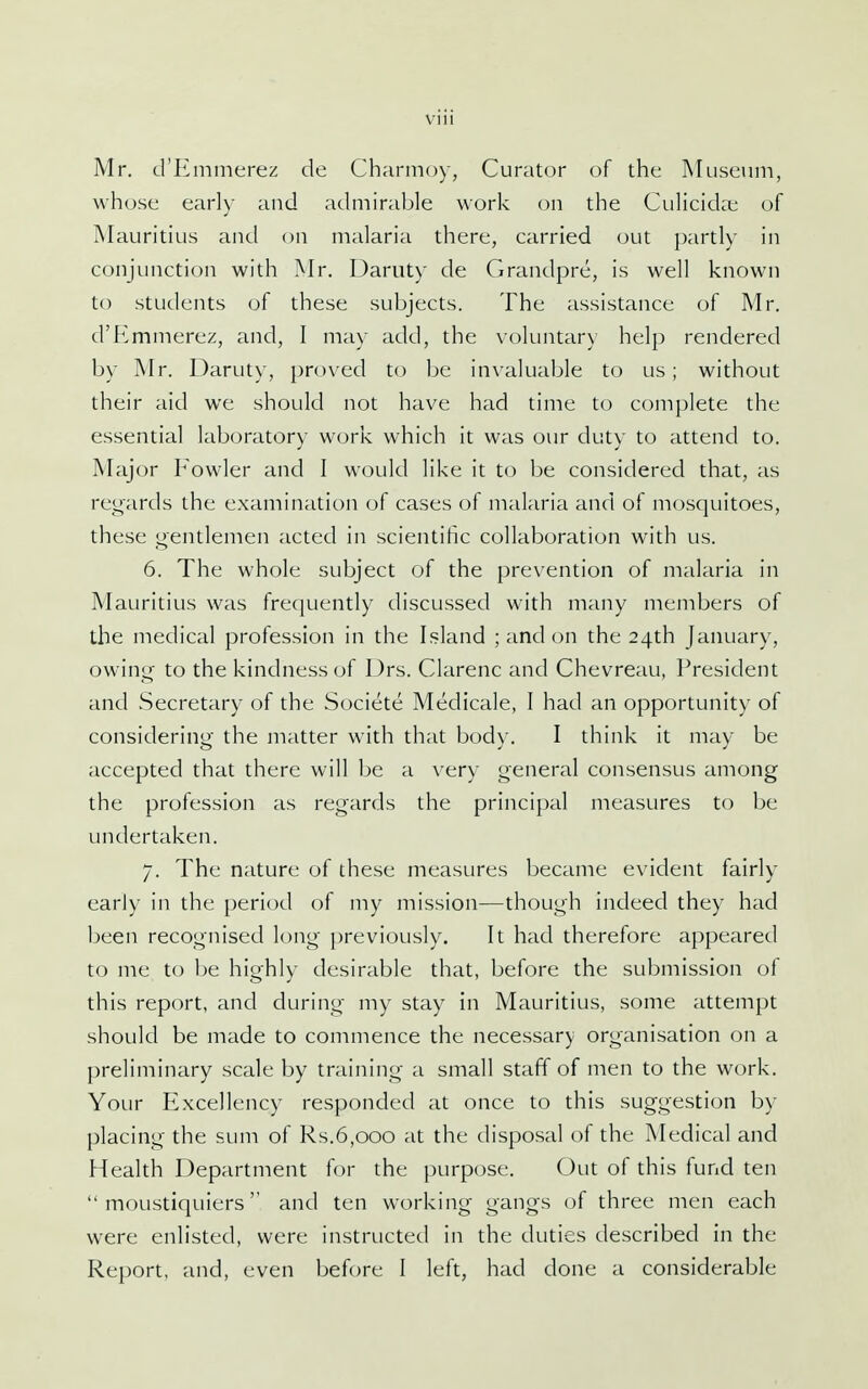 Mr. d'Emmerez de Charmoy, Curator of the Museum, whose early and admirable work on the Culicidce of Mauritius and on malaria there, carried out })artly in conjunction with Mr. Dariity de Grandpre, is well known to students of these subjects. The assistance of Mr. d'Kmmerez, and, I may add, the voluntary help rendered by Mr. Daruty, proved to be invaluable to us; without their aid we should not have had time to complete the essential laboratory work which it was our duty to attend to. Major Fowler and I would like it to be considered that, as regards the examination of cases of malaria and of mosquitoes, these gentlemen acted in scientific collaboration with us. 6. The whole subject of the prevention of malaria in Mauritius was frequently discussed with many members of the medical profession in the Island ; and on the 24th January, owing to the kindness of Drs. Clarenc and Chevreau, President and Secretary of the Societe Medicale, I had an opportunity of considering the matter with that body. I think it may be accepted that there will be a very general consensus among the profession as regards the principal measures to be undertaken. 7. The nature of these measures became evident fairly early in the period of my mission—though indeed they had been recognised long previously. It had therefore appeared to me to be highly desirable that, before the submission of this report, and during my stay in Mauritius, some attempt should be made to commence the necessary organisation on a preliminary scale by training a small staff of men to the work. Your Excellency responded at once to this suggestion by placing the sum of Rs.6,000 at the disposal of the Medical and Health Department for the purpose. Out of this fund ten  moustiquiersand ten working gangs of three men each were enlisted, were instructed in the duties described in the Report, and, even before I left, had done a considerable