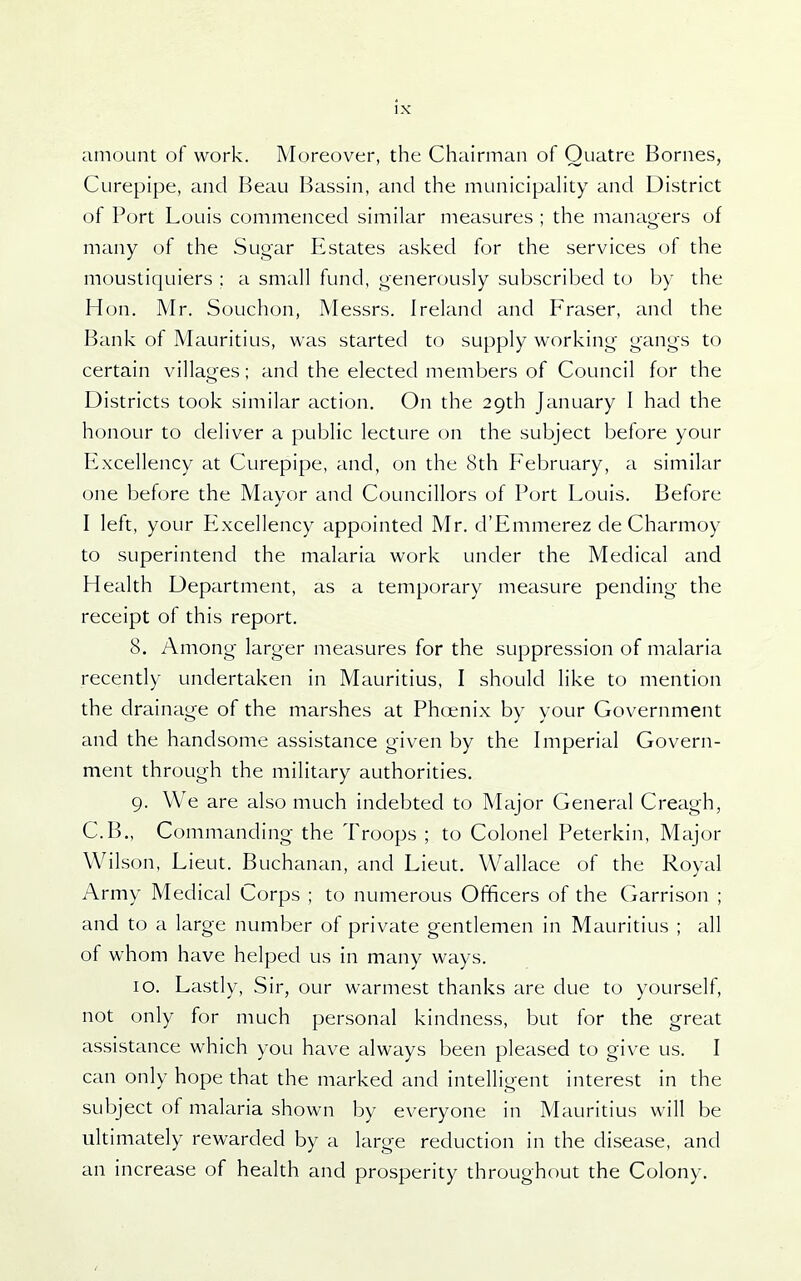 amount of work. Moreover, the Chairman of Ouatre Bornes, Ciirepipe, and Beau Bassin, and the municipaUty and District of Port Louis commenced similar measures ; the managers of many of the Sugar Estates asked for the services of the moustiquiers : a small fund, generously subscribed to by the Hon. Mr. Souchon, Messrs. Ireland and Eraser, and the Bank of Mauritius, was started to supply working gangs to certain villages; and the elected members of Council for the Districts took similar action. On the 29th January I had the honour to deliver a public lecture on the subject before your Excellency at Curepipe, and, on the 8th Eebruary, a similar one before the Mayor and Councillors of Port Louis. Before I left, your P^xcellency appointed Mr. d'Emmerez de Charmoy to superintend the malaria work under the Medical and Health Department, as a temporary measure pending the receipt of this report. 8. Among larger measures for the suppression of malaria recently undertaken in Mauritius, I should like to mention the drainage of the marshes at Phoenix by your Government and the handsome assistance given by the Imperial Govern- ment through the military authorities. 9. We are also much indebted to Major General Creagh, C.B., Commanding the Troops ; to Colonel Peterkin, Major Wilson, Lieut. Buchanan, and Lieut. Wallace of the Roval Army Medical Corps ; to numerous Officers of the Garrison ; and to a large number of private gentlemen in Mauritius ; all of whom have helped us in many ways. 10. Lastly, Sir, our warmest thanks are due to yourself, not only for much personal kindness, but for the great assistance which you have always been pleased to give us. I can only hope that the marked and intelligent interest in the subject of malaria shown by everyone in Mauritius will be ultimately rewarded by a large reduction in the disease, and an increase of health and prosperity throughout the Colony.