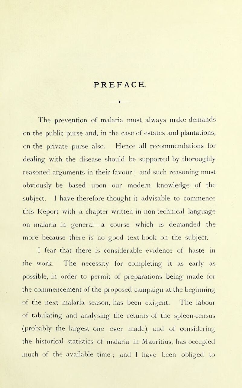 PREFACE. The prevention of malaria must always make demands on the public purse and, in the case of estates and plantations, on the private purse also. Hence all recommendations for dealing with the disease should be supported by thoroughly reasoned arguments in their favour ; and such reasoning must obviously be based upon our modern knowledge of the subject. I have therefore thought it advisable to commence this Report with a chapter written in non-technical language on malaria in general—a course which is demanded the more because there is no good text-book on the subject. I fear that there is considerable evidence of haste in the work. The necessity for completing it as early as possible, in order to permit of preparations being made for the commencement of the proposed campaign at the beginning of the next malaria season, has been exigent. The labour of tabulating and analysing the returns of the spleen-census (probably the largest one ever made), and of considering the historical statistics of malaria in Mauritius, has occupied much of the available time ; and I have been obliged to