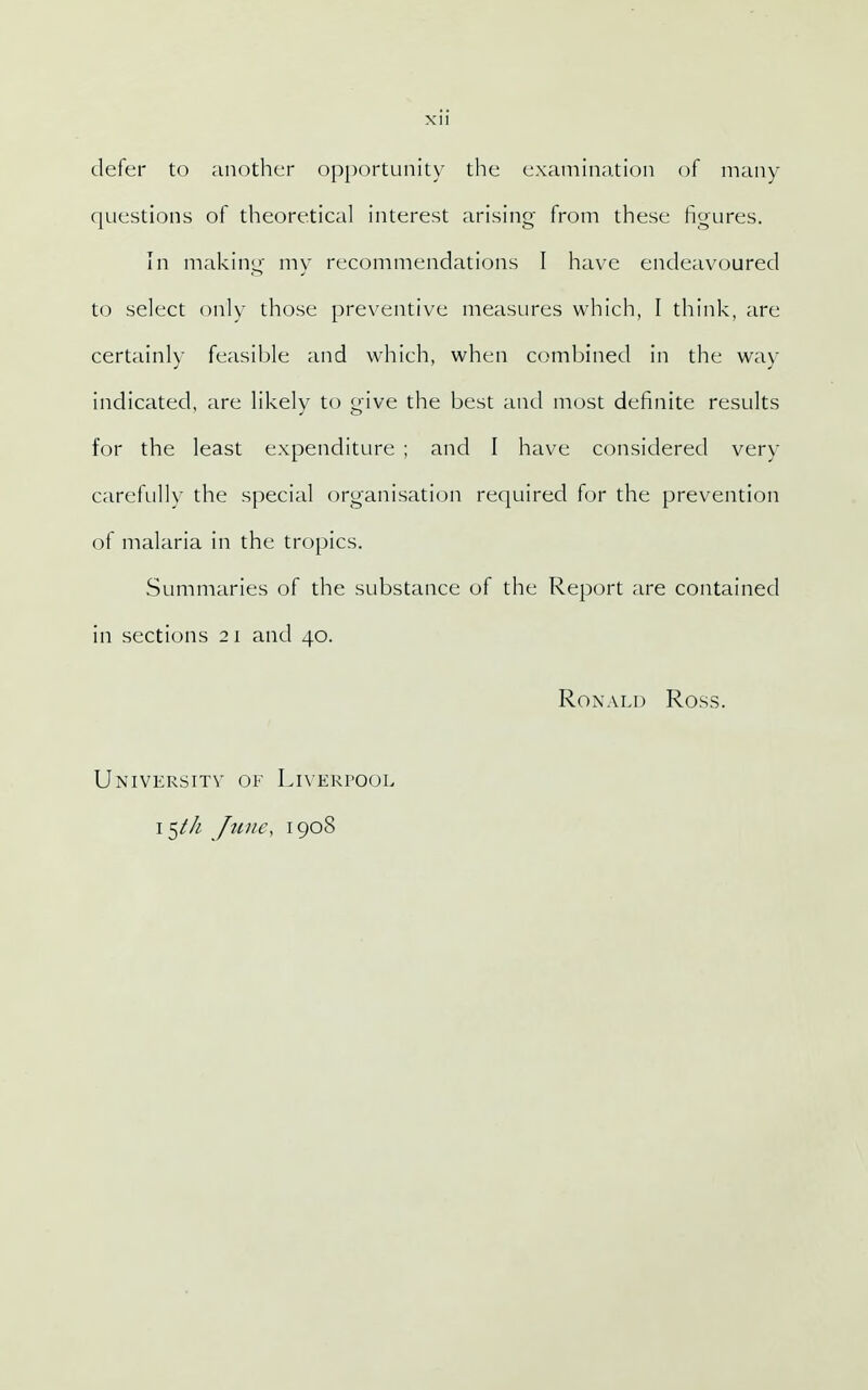defer to another opportunity the examination of many questions of theoretical interest arising from these figures. In making my recommendations I have endeavoured to select only those preventive measures which, I think, are certainly feasible and which, when combined in the way indicated, are likely to give the best and most definite results for the least expenditure ; and I have considered very carefully the special organisation required for the prevention of malaria in the tropics. Summaries of the substance of the Report are contained in sections 21 and 40. Ronald Ross. University of Liverpool 15/// June, 1908