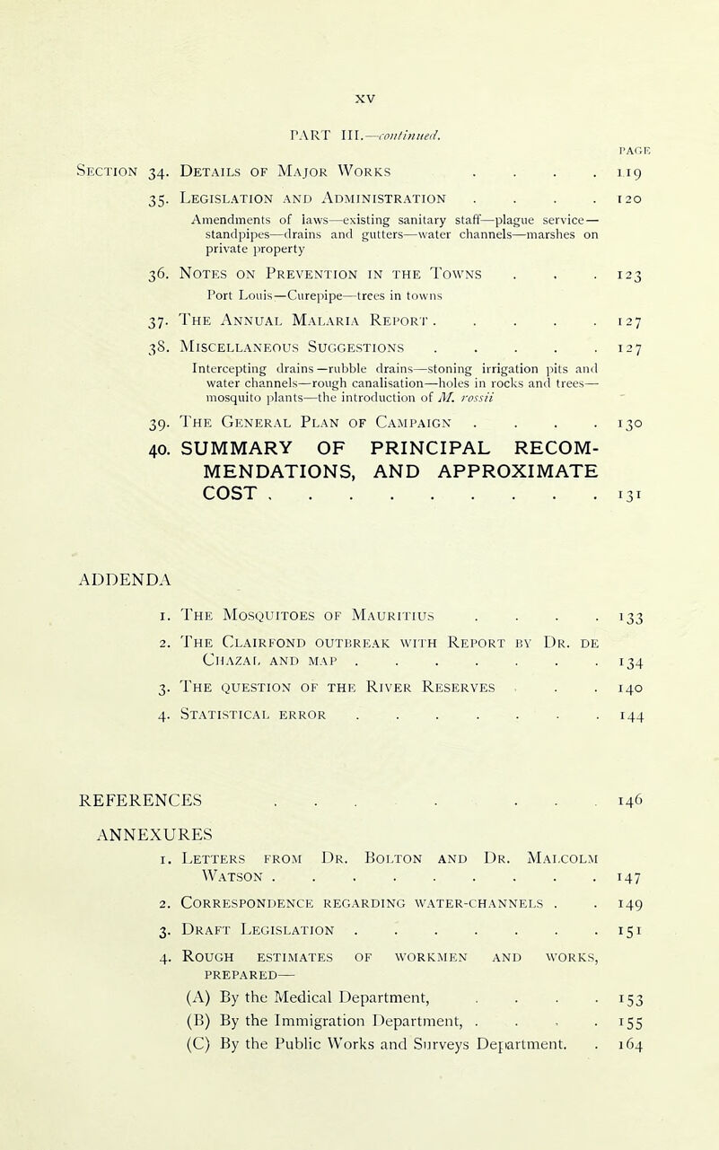 TART \\\.~co}!linuei!. PAGE Section 34. Details of Major Works . . . .119 35. Legislation and Administration . . . .120 Amendments of laws—existing sanitary staff—plague service — standpipes—drains and gutters—water channels—marshes on private property 36. Notes on Prevention in the Towns . . -123 Port Louis-—Curepipe—trees in towns 37. The Annual Malaria Report 127 38. Miscellaneous Suggestions . . . . .127 Intercepting drains —rubble drains—stoning irrigation pits and water channels—rough canalisation—holes in rocks and trees— mosquito plants—the introduction of M. rossii 39. The General Plan of Campaign . . . -130 40. SUMMARY OF PRINCIPAL RECOM- MENDATIONS, AND APPROXIMATE COST 131 ADDENDA 1. The Mosquitoes of Mauritius . . . -133 2. The Clairfond outbreak with Report by Dr. de Chazai, and map . . . . . . -134 3. The question of the River Reserves . . .140 4. Statistical error ....... 144 REFERENCES ........ 146 ANNEXURES 1. Letters from Dr. Bolton and Dr. Malcolm Watson 147 2. Correspondence regarding water-channels . . 149 3. Draft Legislation . . . . . . -151 4. Rough estimates of workmen and works, prepared— (A) By the Medical Department, . . . -153 (B) By the Immigration Department, . . . -155 (C) By the Public Works and Surveys Department, . 164