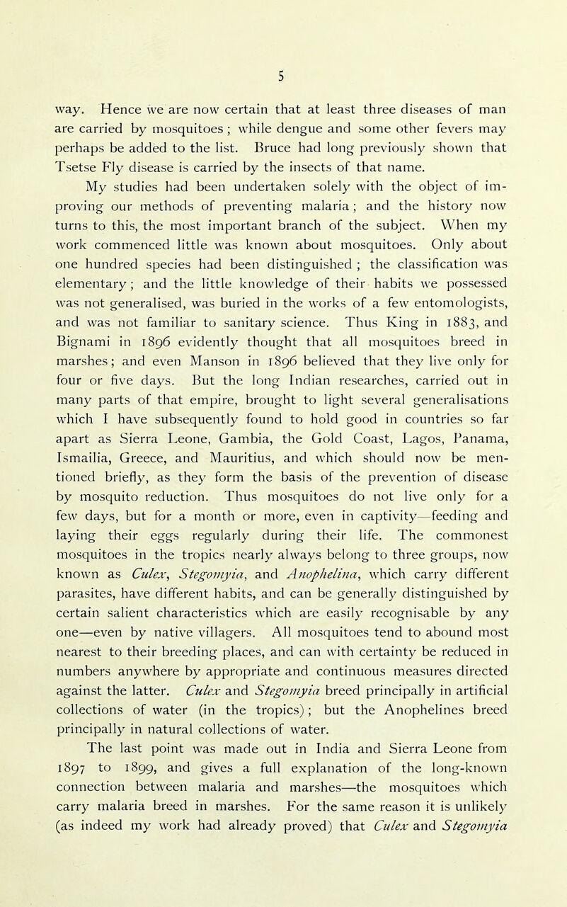 way. Hence we are now certain that at least three diseases of man are carried by mosquitoes ; while dengue and some other fevers may perhaps be added to the hst. Bruce had long previously shown that Tsetse Fly disease is carried by the insects of that name. My studies had been undertaken solely with the object of im- proving our methods of preventing malaria; and the history now turns to this, the most important branch of the subject. When my work commenced little was known about mosquitoes. Only about one hundred species had been distinguished ; the classification was elementary ; and the little knowledge of their habits we possessed was not generalised, was buried in the works of a few entomologists, and was not familiar to sanitary science. Thus King in 1883, and Bignami in 1896 evidently thought that all mosquitoes breed in marshes; and even Manson in 1896 believed that they live only for four or five days. But the long Indian researches, carried out in many parts of that empire, brought to light several generalisations which I have subsequently found to hold good in countries so far apart as Sierra Leone, Gambia, the Gold Coast, Lagos, Panama, Ismailia, Greece, and Mauritius, and which should now be men- tioned briefly, as they form the basis of the prevention of disease by mosquito reduction. Thus mosquitoes do not live only for a few days, but for a month or more, even in captivity—feeding and laying their eggs regularly during their life. The commonest mosquitoes in the tropics nearly always belong to three groups, now known as Culex, Stegoniyia, and Anopkelina, which carry different parasites, have different habits, and can be generally distinguished by certain salient characteristics which are easily recognisable by any one—even by native villagers. All mosquitoes tend to abound most nearest to their breeding places, and can with certainty be reduced in numbers anywhere by appropriate and continuous measures directed against the latter. Culex and Stegoniyia breed principally in artificial collections of water (in the tropics); but the Anophelines breed principally in natural collections of water. The last point was made out in India and Sierra Leone from 1897 to 1899, and gives a full explanation of the long-known connection between malaria and marshes—the mosquitoes which carry malaria breed in marshes. For the same reason it is unlikely (as indeed my work had already proved) that Culex and Stegoniyia