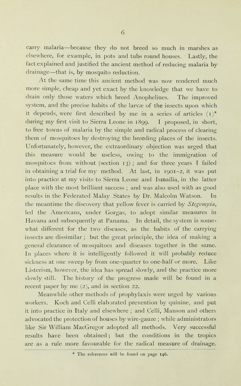 carry malaria—because they do not breed so much in marshes as elsewhere, for example, in pots and tubs round houses. Lastly, the fact explained and justified the ancient method of reducing malaria by drainage—that is, by mosquito reduction. At the same time this ancient method was now rendered much more simple, cheap and yet exact by the knowledge that we have to drain only those waters which breed Anophelines. The improved system, and the precise habits of the larvte of the insects upon which it depends, were first described by me in a series of articles (i)* during my first visit to Sierra Leone in 1899. I proposed, in short, to free towns of malaria by the simple and radical process of clearing them of mosquitoes by destroying the breeding places of the in.sects. Unfortunately, however, the extraordinary objection was urged that this measure would be useless, owing to the immigration of mosquitoes from without (section 13) ; and for three years I failed in obtaining a trial for my method. At last, in 1901-2, it was put into practice at my visits to Sierra Leone and Lsmailia, in the latter place with the most brilliant success ; and was also used with as good results in the Federated Malay States by Dr. Malcolm Watson. In the meantime the discovery that yellow fever is carried by Stcgonijia, led the Americans, under Gorgas, to adopt similar measures in Havana and subsequently at Panama. In detail, the system is some- what different for the two diseases, as the habits of the carrying insects are dissimilar ; but the great principle, the idea of making a general clearance of mosquitoes and diseases together is the same. In places where it is intelligently followed it will probably reduce sickness at one sweep by from one-quarter to one-half or more. Like Listerism, however, the idea has spread slowly, and the practice more slowly still. The history of the progress made will be found in a recent paper by me (2), and in section 22. Meanwhile other methods of prophylaxis were urged by various workers. Koch and Celli elaborated prevention by quinine, and put it into practice in Italy and elsewhere ; and Celli, Manson and others advocated the protection of houses by wire-gauze ; while administrators like Sir William MacGregor adopted all methods. Very successful results have been obtained ; but the conditions in the tropics are as a rule more favourable for the radical measure of drainage. The references will be found on page 146.