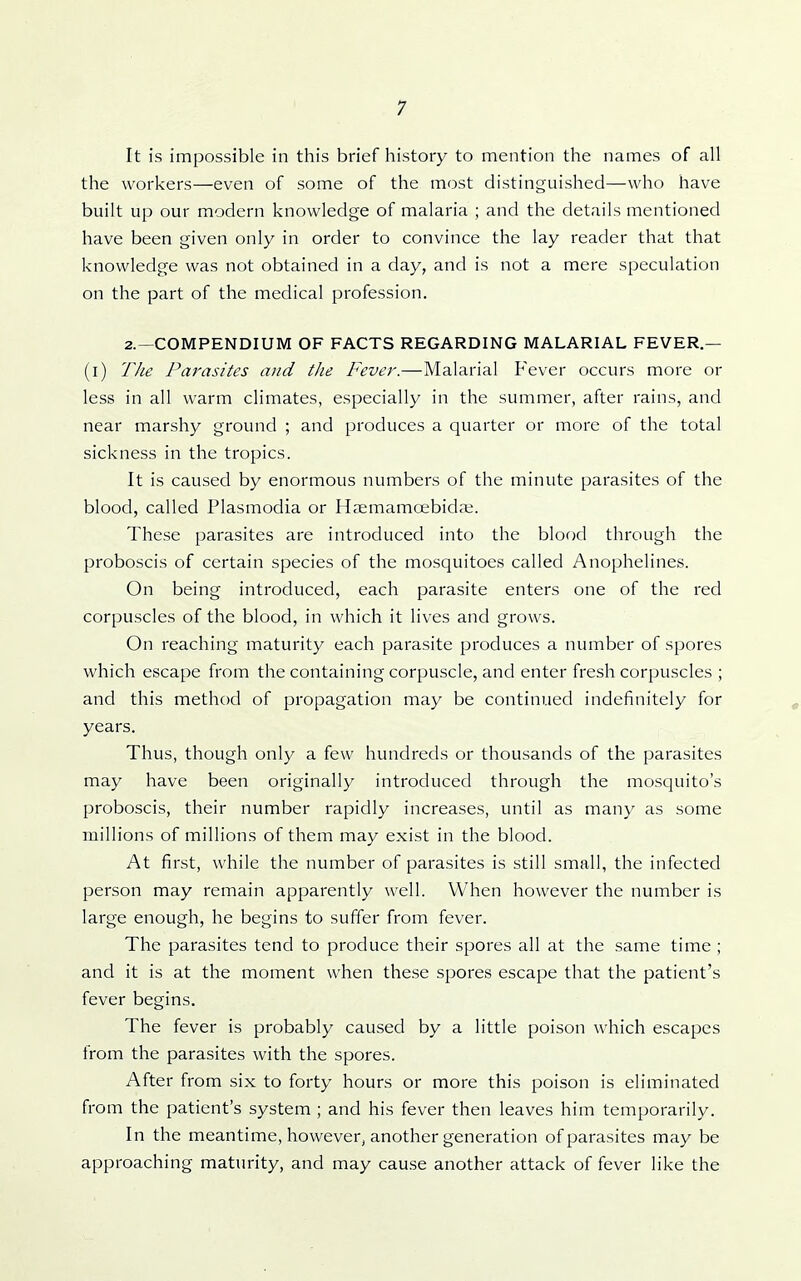It is impossible in this brief history to mention the names of all the workers—even of some of the most distinguished—who have built up our modern knowledge of malaria ; and the details mentioned have been given only in order to convince the lay reader that that knowledge was not obtained in a day, and is not a mere speculation on the part of the medical profession. 2.—COMPENDIUM OF FACTS REGARDING MALARIAL FEVER.— (l) Tlie Parasites and the Fever.—Malarial Fever occurs more or less in all warm climates, especially in the summer, after rains, and near marshy ground ; and produces a quarter or more of the total sickness in the tropics. It is caused by enormous numbers of the minute parasites of the blood, called Plasmodia or Haemamcebidai. These parasites are introduced into the blood through the proboscis of certain species of the mosquitoes called Anophelines. On being introduced, each parasite enters one of the red corpuscles of the blood, in which it lives and grows. On reaching maturity each parasite produces a number of spores which escape from the containing corpuscle, and enter fresh corpuscles ; and this method of propagation may be continued indefinitely for years. Thus, though only a few hundreds or thousands of the parasites may have been originally introduced through the mosquito's proboscis, their number rapidly increases, until as many as some millions of millions of them may exist in the blood. At first, while the number of parasites is still small, the infected person may remain apparently well. When however the number is large enough, he begins to suffer from fever. The parasites tend to produce their spores all at the same time ; and it is at the moment when these spores escape that the patient's fever begins. The fever is probably caused by a little poison which escapes from the parasites with the spores. After from six to forty hours or more this poison is eliminated from the patient's system ; and his fever then leaves him temporarily. In the meantime, however, another generation of parasites may be approaching maturity, and may cause another attack of fever like the