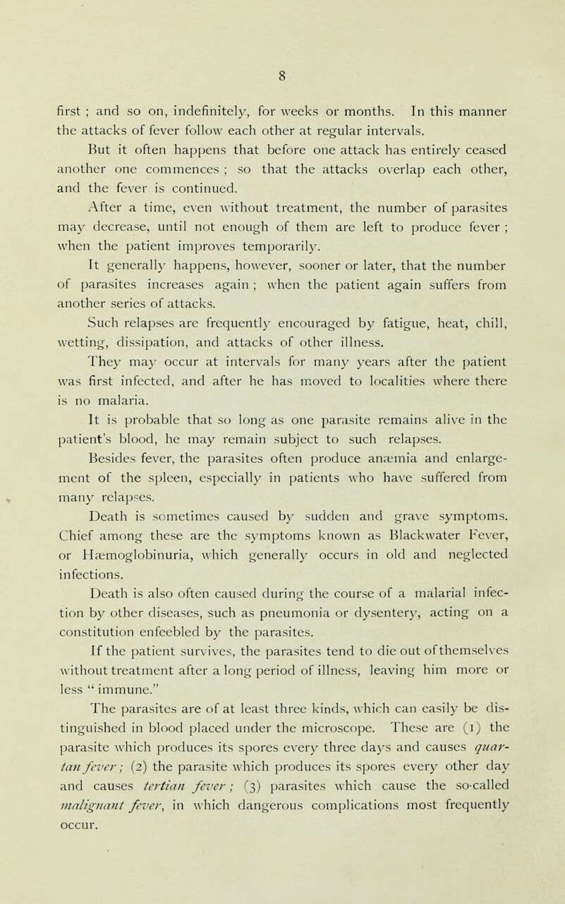 first ; and so on, indefinitely, for weeks or months. In this manner the attacks of fever follow each other at regular intervals. But it often happens that before one attack has entirely ceased another one commences ; so that the attacks overlap each other, and the fever is continued. After a time, even without treatment, the number of parasites may decrease, until not enough of them are left to produce fever ; when the patient improves temporarily. It generally happens, however, sooner or later, that the number of parasites increases again ; when the patient again suffers from another series of attacks. Such relapses are frequently encouraged by fatigue, heat, chill, wetting, dissipation, and attacks of other illness. They ma}^ occur at intervals for many years after the patient was first infected, and after he has m.oved to localities where there is no malaria. It is probable that so long as one parasite remains alive in the patient's blood, he may remain subject to such relapses. Besides fever, the parasites often produce an;emia and enlarge- ment of the spleen, especially in patients who have suffered from many relap:-es. Death is sometimes caused by sudden and grave symptoms. Chief among these are the symptoms known as Blackwater Fever, or Ha;moglobinuria, which generally occurs in old and neglected infections. Death is also often caused during the course of a malarial infec- tion by other diseases, such as pneumonia or dysentery, acting on a constitution enfeebled by the parasites. If the patient survives, the parasites tend to die out of themselves w ithout treatment after a long period of illness, leaving him more or less  immune. The parasites are of at least three kinds, which can easily be dis- tinguished in blood placed under the microscope. These are (i) the parasite which produces its spores every three days and causes quar- tan feiier; (2) the parasite which produces its spores every other day and causes tertian fever; (3) parasites which cause the so-called Dialignant fever, in which dangerous complications most frequently occur.