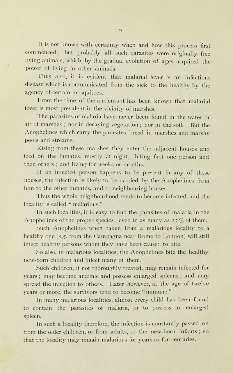 It is not known with certainty when and how this process first commenced ; but probably all such parasites were originally free living animals, which, by the gradual evolution of ages, acquired the power of living in other animals. Thus also, it is evident that malarial fever is an infectious disease which is communicated from the sick to the healthy by the agency of certain mosquitoes. From the time of the ancients it has been known that malarial fever is most prevalent in the vicinity of marshes. The parasites of malaria have never been found in the water or air of marshes ; nor in decaying vegetation ; nor in the soil. But the Anophelines which carry the parasites breed in marshes and marshy pools and streams. Rising from these marshes, they enter the adjacent houses and feed on the inmates, mostly at night; biting first one person and then others ; and living for weeks or months. If an infected person happens to be present in any of these houses, the infection is likely to be carried by the Anophelines from him to the other inmates, and to neighbouring houses. Thus the whole neighbourhood tends to become infected, and the locality is called  malarious. In such localities, it is easy to find the parasites of malaria in the Anophelines of the proper species ; even in as many as 25 % of them. Such Anophelines when taken from a malarious locality to a healthy one (e.g. from the Campagna near Rome to London) will still infect healthy persons whom they have been caused to bite. So also, in malarious localities, the Anophelines bite the healthy new-born children and infect many of them. Such children, if not thoroughly treated, may remain infected for years ; may become anaemic and possess enlarged spleens ; and may spread the infection to others. Later however, at the age of twelve years or more, the survivors tend to become  immune. In many malarious localities, almost every child has been found to contain the parasites of malaria, or to possess an enlarged spleen. In such a locality therefore, the infection is constantly passed on from the older children, or from adults, to the new-born infants ; so that the locality may remain malarious for years or for centuries.