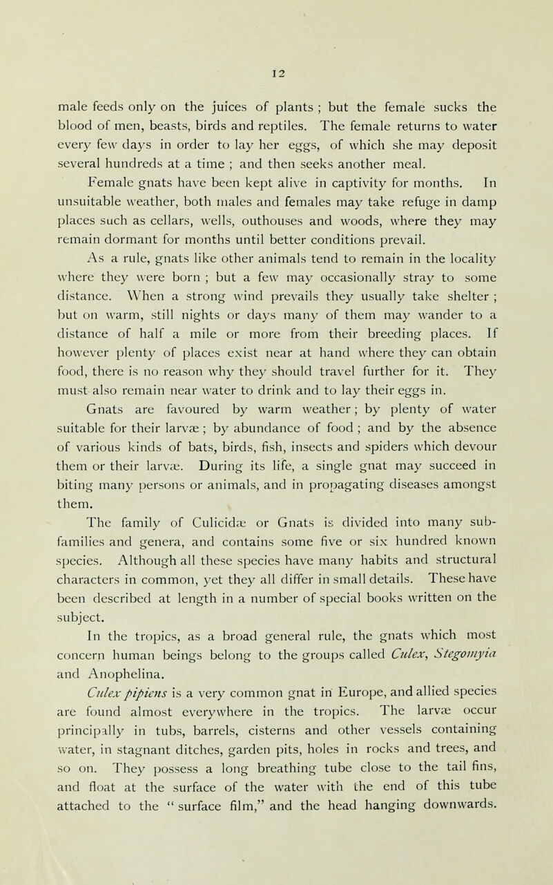 male feeds only on the juices of plants ; but the female sucks the blood of men, beasts, birds and reptiles. The female returns to water every few days in order to lay her eggs, of which she may deposit several hundreds at a time ; and then seeks another meal. Female gnats have been kept alive in captivity for months. In unsuitable weather, both males and females may take refuge in damp places such as cellars, wells, outhouses and woods, where they may remain dormant for months until better conditions prevail. As a rule, gnats like other animals tend to remain in the locality where they were born ; but a few may occasionally stray to some distance. When a strong wind prevails they usually take shelter ; but on warm, still nights or days many of them may wander to a distance of half a mile or more from their breeding places. If however plenty of places e.xist near at hand where they can obtain food, there is no reason why they should travel further for it. They must also remain near water to drink and to lay their eggs in. Gnats are favoured by warm weather; by plenty of water suitable for their larvae ; by abundance of food ; and by the absence of various kinds of bats, birds, fish, insects and spiders which devour them or their larvie. During its life, a single gnat may succeed in biting many persons or animals, and in propagating diseases amongst them. The family of Culicid;u or Gnats is divided into many sub- families and genera, and contains some five or six hundred known species. Although all these species have many habits and structural characters in common, yet they all differ in small details. These have been described at length in a number of special books written on the subject. In the tropics, as a broad general rule, the gnats which most concern human beings belong to the groups called Culex, StegoDiyia and Anophelina. Cidex pipicns is a very common gnat in Europe, and allied species are found almost everywhere in the tropics. The larva; occur principally in tubs, barrels, cisterns and other vessels containing water, in stagnant ditches, garden pits, holes in rocks and trees, and so on. They possess a long breathing tube close to the tail fins, and float at the surface of the water with the end of this tube attached to the  surface film, and the head hanging downwards.