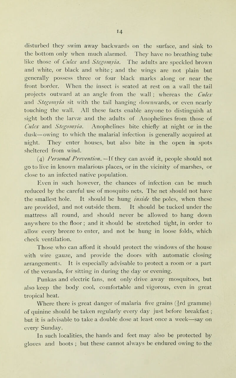 disturbed they swim away backwards on the surface, and sink to the bottom only when much alarmed. They have no breathing tube like those of Ciilex and Stegomyia. The adults are speckled brown and white, or black and white; and the wings are not plain but generally possess three or four black marks along or near the front border. When the insect is seated at rest on a wall the tail projects outward at an angle from the wall ; whereas the Culcx and Stegomyia sit with the tail hanging downwards, or even nearly touching the wall. All these facts enable anyone to distinguish at sight both the larvje and the adults of Anophelines from those of Culex and Stegomyia. Anophelines bite chiefly at night or in the dusk—owing to which the malarial infection is generally accjuired at night. They enter houses, but also bite in the open in spots sheltered from wind. (4) Personal Prevention. ~\{ they can avoid it, people should not go to live in known malarious places, or in the vicinity of marshes, or close to an infected native population. Even in such however, the chances of infection can be much reduced by the careful use of mosquito nets. The net should not have the smallest hole. It should be hung inside the poles, when these are provided, and not outside them. It should be tucked under the mattress all round, and should never be allowed to hang down anywhere to the floor ; and it should be stretched tight, in order to allow every breeze to enter, and not be hung in loose folds, which check ventilation. Those who can afford it should protect the windows of the house with wire gauze, and provide the doors with automatic closing arrangements. It is especially advisable to protect a room or a part of the veranda, for sitting in during the day or evening. Punkas and electric fans, not only drive away mosquitoes, but also keep the body cool, comfortable and vigorous, even in great tropical heat. Where there is great danger of malaria five grains (^rd gramme) of quinine should be taken regularly every day just before breakfast; but it is advisable to take a double dose at least once a week—say on every Sunday. In such localities, the hands and feet may also be protected by gloves and boots ; but these cannot always be endured owing to the