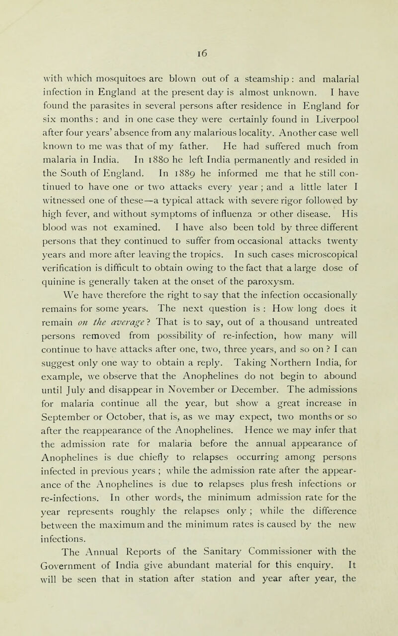with which mosquitoes are blown out of a steamship : and malarial infection in England at the present day is almost unknown. I have found the parasites in several persons after residence in England for six months : and in one case they were certainly found in Liverpool after four years' absence from any malarious locality. Another case well known to me was that of my father. He had suffered much from malaria in India. In 1880 he left India permanently and resided in the South of England. In 1889 he informed me that he still con- tinued to have one or two attacks every year ; and a little later I witnessed one of these—a typical attack with severe rigor followed by high fever, and without symptoms of influenza or other disease. His blood was not examined. I have also been told by three different persons that they continued to suffer from occasional attacks twenty years and more after leaving the tropics. In such cases microscopical verification is difficult to obtain owing to the fact that a large dose of quinine is generally taken at the onset of the paroxysm. We have therefore the right to say that the infection occasionally remains for some years. The next question is : How long does it remain on the average ? That is to say, out of a thousand untreated persons removed from possibility of re-infection, how many will continue to have attacks after one, two, three years, and so on ? I can suggest only one way to obtain a reply. Taking Northern India, for example, we observe that the Anophelines do not begin to abound until July and disappear in November or December. The admissions for malaria continue all the year, but show a great increase in September or October, that is, as we may expect, two months or so after the reappearance of the Anophelines. Hence we may infer that the admission rate for malaria before the annual appearance of Anophelines is due chiefly to relapses occurring among persons infected in previous years ; while the admission rate after the appear- ance of the Anophelines is due to relapses plus fresh infections or re-infections. In other words, the minimum admission rate for the year represents roughly the relapses only ; while the difference between the maximum and the minimum rates is caused by the new infections. The Annual Reports of the Sanitary Commissioner with the Government of India give abundant material for this enquiry. It will be seen that in station after station and year after year, the