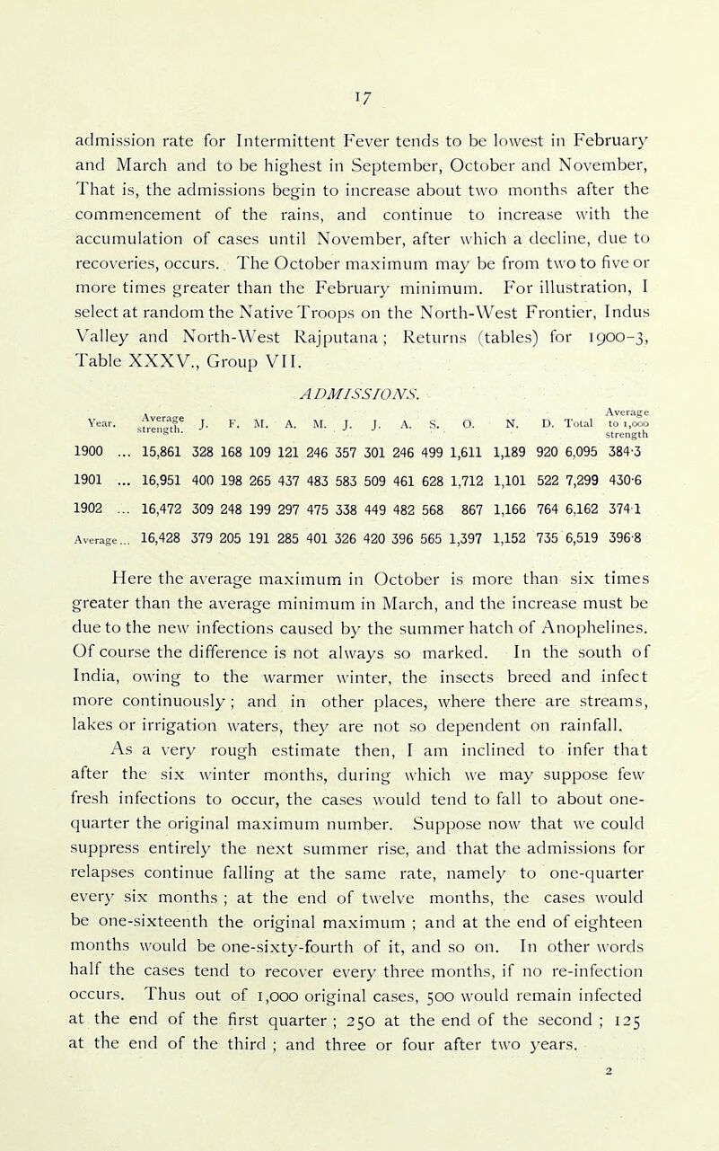 admission rate for Intermittent Fever tends to be lowest in February and March and to be highest in September, October and November, That is, the admissions begin to increase about two months after the commencement of the rains, and continue to increase with the accumulation of cases until November, after which a decline, due to recoveries, occurs. The October maximum may be from two to five or more times greater than the February minimum. For illustration, I select at random the Native Troops on the North-West Frontier, Indus Valley and North-West Rajputana; Returns (tables) for 1900-3, Table XXXV., Group VII. ADMISSIONS. Aver-KTP Average Year. J. F. M. A. M. J. J. A. S. O. N. D. Total to 1,000 htrengun. strength 1900 ... 15,861 328 168 109 121 246 357 301 246 499 1,611 1,189 920 6,095 384-3 1901 ... 16,951 400 198 265 437 483 583 509 461 628 1,712 1,101 522 7,299 430-6 1902 ... 16,472 309 248 199 297 475 338 449 482 568 867 1,166 764 6,162 374 1 Average... 16,428 379 205 191 285 401 326 420 396 565 1,397 1,152 735 6,519 396-8 Here the average maximum in October is more than six times greater than the average minimum in March, and the increase must be due to the new infections caused by the summer hatch of Anophelines. Of course the difference is not always so marked. In the south of India, owing to the warmer winter, the insects breed and infect more continuously; and in other places, where there are streams, lakes or irrigation waters, they are not so dependent on rainfall. As a very rough estimate then, I am inclined to infer that after the six winter months, during which we may suppose few fresh infections to occur, the cases would tend to fall to about one- quarter the original maximum number. Suppose now that we could suppress entirely the next summer rise, and that the admissions for relapses continue falling at the same rate, namely to one-quarter every six months ; at the end of twelve months, the cases would be one-sixteenth the original maximum ; and at the end of eighteen months would be one-sixty-fourth of it, and so on. In other words half the cases tend to recover every three months, if no re-infection occurs. Thus out of i,ooo original cases, 500 would remain infected at the end of the first quarter ; 250 at the end of the second ; 125 at the end of the third ; and three or four after two years. 2