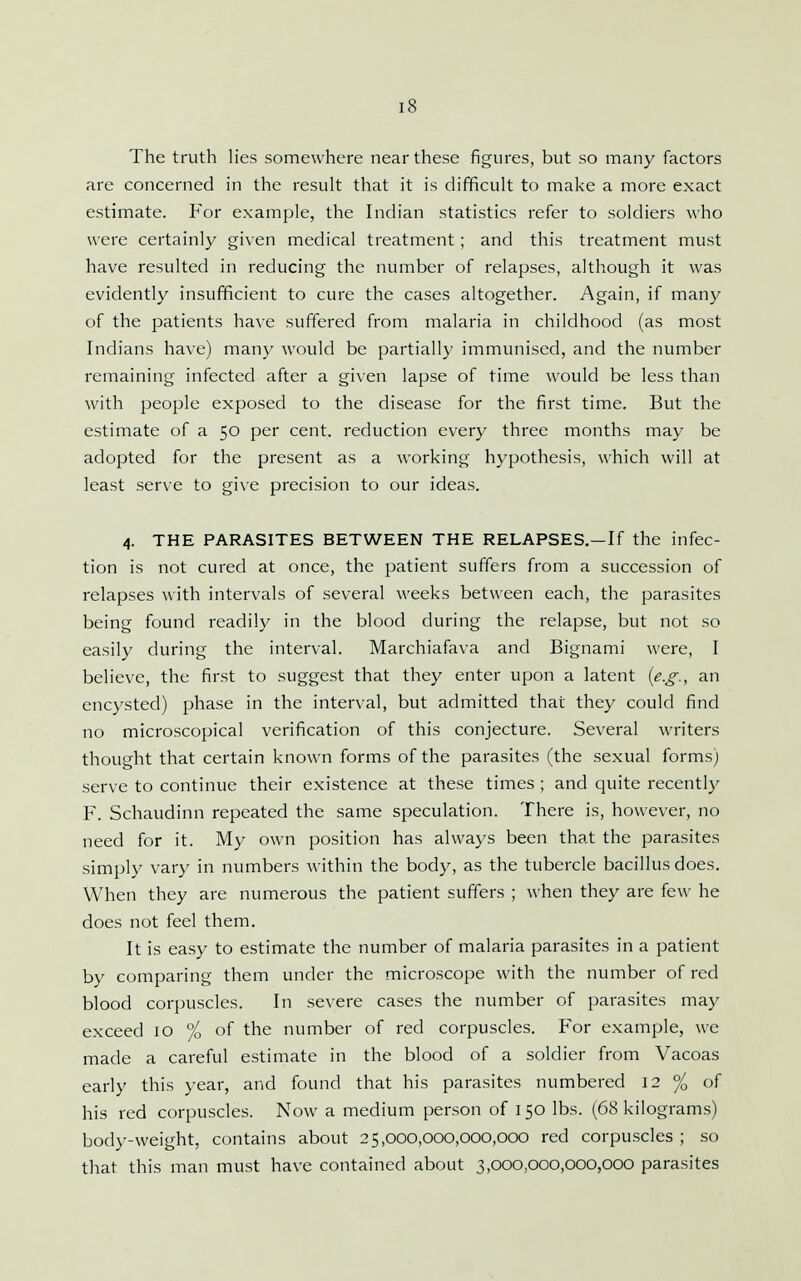 The truth lies somewhere near these figures, but so many factors are concerned in the result that it is difficult to make a more exact estimate. For example, the Indian statistics refer to soldiers who were certainly given medical treatment ; and this treatment must have resulted in reducing the number of relapses, although it was evidently insufficient to cure the cases altogether. Again, if many of the patients have suffered from malaria in childhood (as most Indians have) many would be partially immunised, and the number remaining infected after a given lapse of time would be less than with people exposed to the disease for the first time. But the estimate of a 50 per cent, reduction every three months may be adopted for the present as a working hypothesis, which will at least serve to give precision to our ideas. 4. THE PARASITES BETWEEN THE RELAPSES.—If the infec- tion is not cured at once, the patient suffers from a succession of relapses with intervals of several weeks between each, the parasites being found readily in the blood during the relapse, but not so easily during the interval. Marchiafava and Bignami were, I believe, the first to suggest that they enter upon a latent {e.g., an encysted) phase in the interval, but admitted that they could find no microscopical verification of this conjecture. Several writers thought that certain known forms of the parasites (the sexual forms) serve to continue their existence at these times ; and quite recently F. Schaudinn repeated the same speculation. There is, however, no need for it. My own position has always been that the parasites simply vary in numbers within the body, as the tubercle bacillus does. When they are numerous the patient suffers ; when they are few he does not feel them. It is easy to estimate the number of malaria parasites in a patient by comparing them under the microscope with the number of red blood corpuscles. In severe cases the number of parasites may exceed 10 % of the number of red corpuscles. For example, we made a careful estimate in the blood of a soldier from Vacoas early this year, and found that his parasites numbered 12 % of his red corpuscles. Now a medium person of 150 lbs. (68 kilograms) body-weight, contains about 25,000,000,000,000 red corpuscles ; so that this man must have contained about 3,000,000,000,000 parasites