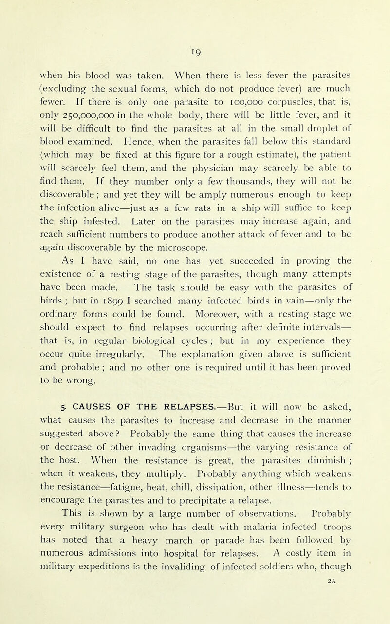 when his blood was taken. When there is less fever the parasites (excluding- the sexual forms, which do not produce fever) are much fewer. If there is only one parasite to 100,000 corpuscles, that is, only 250,000,000 in the whole body, there will be little fever, and it will be difficult to find the parasites at all in the small droplet of blood examined. Hence, when the parasites fall below this standard (which may be fixed at this figure for a rough estimate), the patient will scarcely feel them, and the physician may scarcely be able to find them. If they number only a few thousands, they will not be discoverable ; and yet they will be amply numerous enough to keep the infection alive—just as a few rats in a ship will suffice to keep the ship infested. Later on the parasites may increase again, and reach sufficient numbers to produce another attack of fever and to be again discoverable by the microscope. As I have said, no one has yet succeeded in proving the existence of a resting stage of the parasites, though many attempts have been made. The task should be easy with the parasites of birds ; but in 1899 I searched many infected birds in vain—only the ordinary forms could be found. Moreover, with a resting stage we should expect to find relapses occurring after definite intervals—• that is, in regular biological cycles ; but in my experience they occur quite irregularly. The explanation given above is sufficient and probable ; and no other one is required until it has been proved to be wrong. 5- CAUSES OF THE RELAPSES.—But it will now be asked, what causes the parasites to increase and decrease in the manner suggested above ? Probably the same thing that causes the increase or decrease of other invading organisms—the varying resistance of the host. When the resistance is great, the parasites diminish ; when it weakens, they multiply. Probably anything which weakens the resistance—fatigue, heat, chill, dissipation, other illness—tends to encourage the parasites and to precipitate a relapse. This is shown by a large number of observations. Probably every military surgeon who has dealt with malaria infected troops has noted that a heavy march or parade has been followed by numerous admissions into hospital for relapses. A costly item in military expeditions is the invaliding of infected soldiers who, though 2A