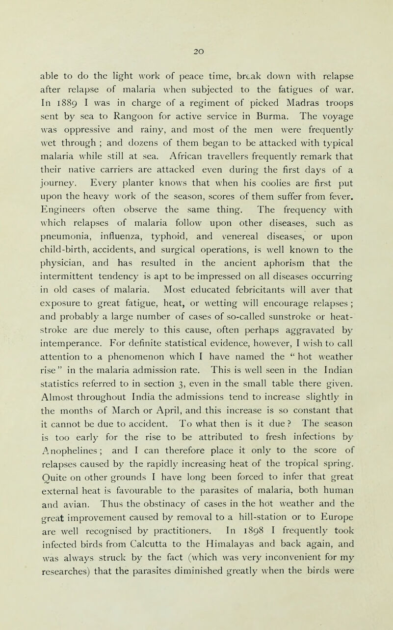 able to do the light work of peace time, break down with relapse after relapse of malaria when subjected to the fatigues of war. In 1889 I was in charge of a regiment of picked Madras troops sent by sea to Rangoon for active service in Burma. The voyage was oppressive and rainy, and most of the men were frequently wet through ; and dozens of them began to be attacked with typical malaria while still at sea. African travellers frequently remark that their native carriers are attacked even during the first days of a journey. Every planter knows that when his coolies are first put upon the heavy work of the season, scores of them suffer from fever. Engineers often observe the same thing. The frequency with which relapses of malaria follow upon other diseases, such as pneumonia, influenza, typhoid, and venereal diseases, or upon child-birth, accidents, and surgical operations, is well known to the physician, and has resulted in the ancient aphorism that the intermittent tendency is apt to be impressed on all diseases occurring in old cases of malaria. Most educated febricitants will aver that exposure to great fatigue, heat, or wetting will encourage relapses ; and probably a large number of cases of so-called sunstroke or heat- stroke are due merely to this cause, often perhaps aggravated by intemperance. For definite statistical evidence, however, I wish to call attention to a phenomenon which I have named the  hot weather rise in the malaria admission rate. This is well seen in the Indian statistics referred to in section 3, even in the small table there given. Almost throughout India the admissions tend to increase slightly in the months of March or April, and this increase is so constant that it cannot be due to accident. To what then is it due ? The season is too early for the rise to be attributed to fresh infections by Anophelines; and I can therefore place it only to the score of relapses caused by the rapidly increasing heat of the tropical spring. Quite on other grounds I have long been forced to infer that great external heat is favourable to the parasites of malaria, both human and avian. Thus the obstinacy of cases in the hot weather and the great improvement caused by removal to a hill-station or to Europe are well recognised by practitioners. In 1898 I frequentl}' took infected birds from Calcutta to the Himalayas and back again, and was always struck by the fact (which was very inconvenient for my researches) that the parasites diminished greatly when the birds were