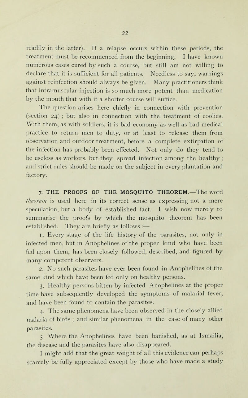readily in the latter). If a relapse occurs within these periods, the treatment must be recommenced from the beginning. I have known numerous cases cured by such a course, but still am not willing to declare that it is sufficient for all patients. Needless to say, warnings against reinfection should always be given. Many practitioners think that intramuscular injection is so much more potent than medication by the mouth that with it a shorter course will suffice. The question arises here chiefly in connection with prevention (section 24) ; but also in connection with the treatment of coolies. With them, as with soldiers, it is bad economy as well as bad medical practice to return men to duty, or at least to release them from observation and outdoor treatment, before a complete extirpation of the infection has probably been effected. Not only do they tend to be useless as workers, but they spread infection among the healthy ; and strict rules should be made on the subject in every plantation and factory. 7. THE PROOFS OF THE MOSQUITO THEOREM.—The word t/icorei/i is used here in its correct sense as expressing not a mere speculation, but a body of established fact. I wish now merely to summarise the proofs by which the mosquito theorem has been established. They are briefly as follows :— 1. Every stage of the life history of the parasites, not only in infected men, but in Anophelines of the proper kind who have been fed upon them, has been closely followed, described, and figured by many competent observers. 2. No such parasites have ever been found in Anophelines of the same kind which have been fed only on healthy persons. 3. Healthy persons bitten by infected Anophelines at the proper time have subsequently developed the symptoms of malarial fever, and have been found to contain the parasites. 4. The same phenomena have been observed in the closely allied malaria of birds ; and similar phenomena in the case of many other parasites. 5. Where the Anophelines have been banished, as at Ismailia, the disease and the parasites have also disappeared. I might add that the great weight of all this evidence can perhaps scarcely be fully appreciated except by those who have made a study