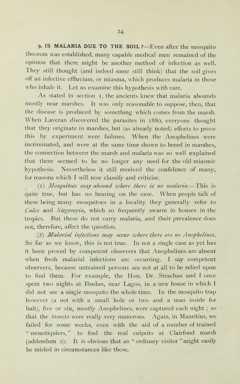 9. IS MALARIA DUE TO THE SOIL ?—Even after the mosquito theorem was established, many capable medical men remained of the opinion that there might be another method of infection as well. They still thought (and indeed some still think) that the soil gives off an infective effluvium, or miasma, which produces malaria in those who inhale it. Let us examine this hypothesis with care. As stated in section i, the ancients knew that malaria abounds mostly near marshes. It was only reasonable to suppose, then, that the disease is produced by something which comes from the marsh. When Laveran discovered the parasites in 1880, everyone thought that they originate in marshes, but (as already noted) efforts to prove this by experiment were failures. When the Anophelines were incriminated, and were at the same time shown to breed in marshes, the connection between the marsh and malaria was so well explained that there seemed to be no longer any need for the old miasmic hypothesis. Nevertheless it still received the confidence of many, for reasons which I will now classify and criticise. (1) Mosquitoes may abound where there is tio malaria.—This is quite true, but has no bearing on the case. When people talk of there being many mosquitoes in a locality they generally refer to Culex and Stegoinyia, which so frequently swarm in houses in the tropics. But these do not carry malaria, and their prevalence does not, therefore, affect the question. (2) Malarial infections may occur ivherc there are no Aitophelines. So far as we know, this is not true. In not a single case as yet has it been proved by competent observers that Anophelines are absent when fresh malarial infections are occurring. I say competent observers, because untrained persons are not at all to be relied upon to find them. For example, the Hon. Dr. Strachan and I once spent two nights at Ibadan, near Lagos, in a new house in which I did not see a single mosquito the whole time. In the mosquito trap however (a net with a small hole or two and a man inside for bait), five or six, mostly Anophelines, were captured each night ; so that the insects were really very numerous. Again, in Mauritius, we failed for some weeks, even with the aid of a number of trained  moustiquiers, to find the real culprits at Clairfond marsh (addendum 2). It is obvious that an  ordinary visitor  might easily be misled in circumstances like these.