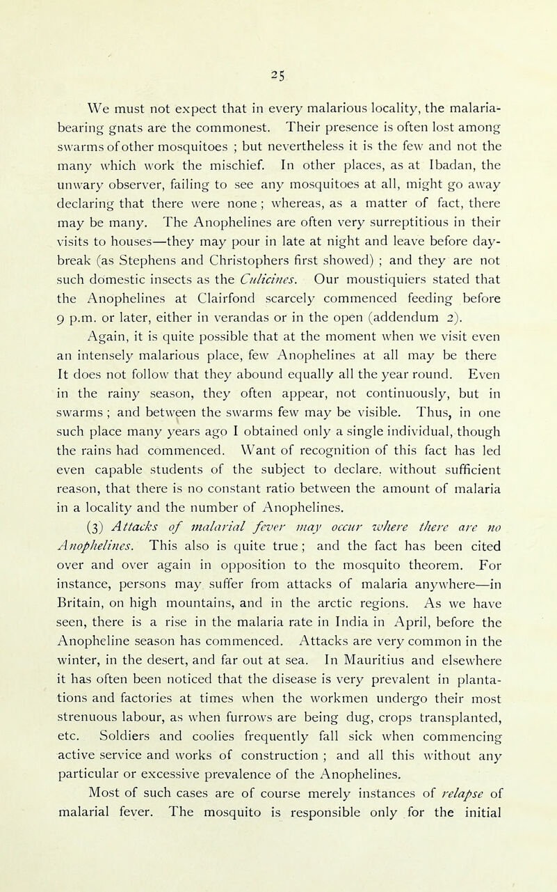 We must not expect that in every malarious locality, the malaria- bearing gnats are the commonest. Their presence is often lost among swarms of other mosquitoes ; but nevertheless it is the few and not the many which work the mischief. In other places, as at Ibadan, the unwary observer, failing to see any mosquitoes at all, might go away declaring that there were none ; whereas, as a matter of fact, there may be many. The Anophelines are often very surreptitious in their visits to houses—they may pour in late at night and leave before day- break (as Stephens and Christophers first showed) ; and they are not such domestic insects as the Culicines. Our moustiquiers stated that the Anophelines at Clairfond scarcely commenced feeding before 9 p.m. or later, either in verandas or in the open (addendum 2). Again, it is quite possible that at the moment when we visit even an intensely malarious place, few Anophelines at all may be there It does not follow that they abound equally all the year round. Even in the rainy season, they often appear, not continuously, but in swarms ; and between the swarms few may be visible. Thus, in one such place many years ago I obtained only a single individual, though the rains had commenced. Want of recognition of this fact has led even capable students of the subject to declare, without sufficient reason, that there is no constant ratio between the amount of malaria in a locality and the number of Anophelines. (3) Attacks of malarial fever may occur ivJiere there are no Anophelines. This also is quite true ; and the fact has been cited over and over again in opposition to the mosquito theorem. For instance, persons may suffer from attacks of malaria anywhere—in Britain, on high mountains, and in the arctic regions. As we have seen, there is a rise in the malaria rate in India in April, before the Anopheline season has commenced. Attacks are very common in the winter, in the desert, and far out at sea. In Mauritius and elsewhere it has often been noticed that the disease is very prevalent in planta- tions and factories at times when the workmen undergo their most strenuous labour, as when furrows are being dug, crops transplanted, etc. Soldiers and coolies frequently fall sick when commencing active service and works of construction ; and all this without any particular or excessive prevalence of the Anophelines, Most of such cases are of course merely instances of relapse of malarial fever. The mosquito is responsible only for the initial