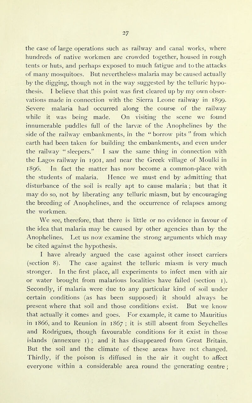 the case of large operations such as railway and canal works, where hundreds of native workmen are crowded together, housed in rough tents or huts, and perhaps exposed to much fatigue and to the attacks of many mosquitoes. But nevertheless malaria may be caused actually by the digging, though not in the way suggested by the telluric hypo- thesis. I believe that this point was first cleared up by my own obser- vations made in connection with the Sierra Leone railway in 1899. Severe malaria had occurred along the course of the railway while it was being made. On visiting the scene we found innumerable puddles full of the larvje of the Anophelines by the side of the railway embankments, in the borrow pits  from which earth had been taken for building the embankments, and even under the railway  sleepers. I saw the same thing in connection with the Lagos railway in 1901, and near the Greek village of Moulki in 1896. In fact the matter has now become a common-place with the students of malaria. Hence we must end by admitting that disturbance of the soil is really apt to cause malaria ; but that it may do so, not by liberating any telluric miasm, but by encouraging the breeding of Anophelines, and the occurrence of relapses among the workmen. We see, therefore, that there is little or no evidence in favour of the idea that malaria may be caused by other agencies than by the Anophelines. Let us now examine the strong arguments which may be cited against the hypothesis. I have already argued the case against other insect carriers (section 8). The case against the telluric miasm is very much stronger. In the first place, all experiments to infect men with air or water brought from malarious localities have failed (section i). Secondly, if malaria were due to any particular kind of soil under certain conditions (as has been supposed) it should always be present where that soil and those conditions exist. But we know that actually it comes and goes. For example, it came to Mauritius in 1866, and to Reunion in 1867 ; it is still absent from Seychelles and Rodrigues, though favourable conditions for it exist in those islands (annexure i) ; and it has disappeared from Great Britain. But the soil and the climate of these areas have not changed. Thirdly, if the poison is diffused in the air it ought to affect everyone within a considerable area round the generating centre ;